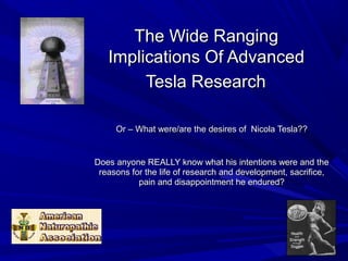 The Wide RangingThe Wide Ranging
Implications Of AdvancedImplications Of Advanced
Tesla ResearchTesla Research
Or – What were/are the desires of Nicola Tesla??Or – What were/are the desires of Nicola Tesla??
Does anyone REALLY know what his intentions were and theDoes anyone REALLY know what his intentions were and the
reasons for the life of research and development, sacrifice,reasons for the life of research and development, sacrifice,
pain and disappointment he endured?pain and disappointment he endured?
 