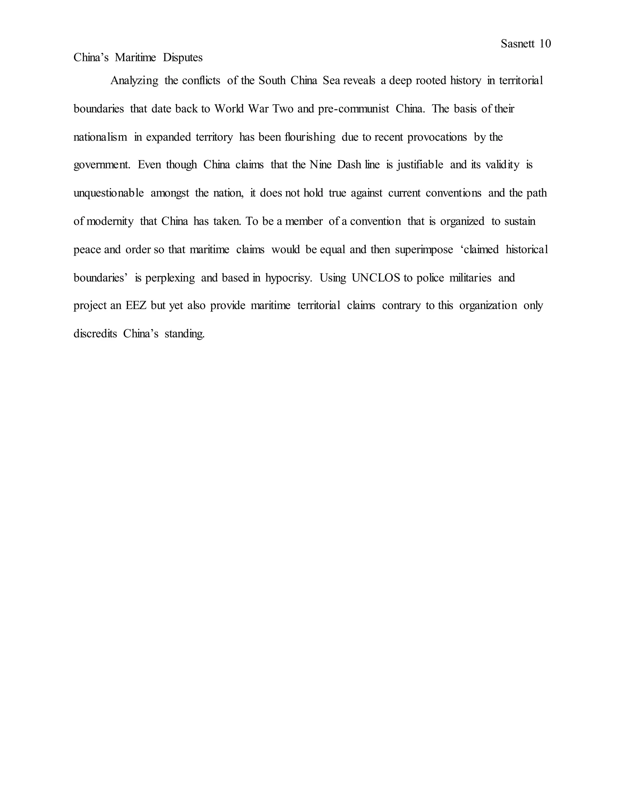 Sasnett 10
China’s Maritime Disputes
Analyzing the conflicts of the South China Sea reveals a deep rooted history in territorial
boundaries that date back to World War Two and pre-communist China. The basis of their
nationalism in expanded territory has been flourishing due to recent provocations by the
government. Even though China claims that the Nine Dash line is justifiable and its validity is
unquestionable amongst the nation, it does not hold true against current conventions and the path
of modernity that China has taken. To be a member of a convention that is organized to sustain
peace and order so that maritime claims would be equal and then superimpose ‘claimed historical
boundaries’ is perplexing and based in hypocrisy. Using UNCLOS to police militaries and
project an EEZ but yet also provide maritime territorial claims contrary to this organization only
discredits China’s standing.
 