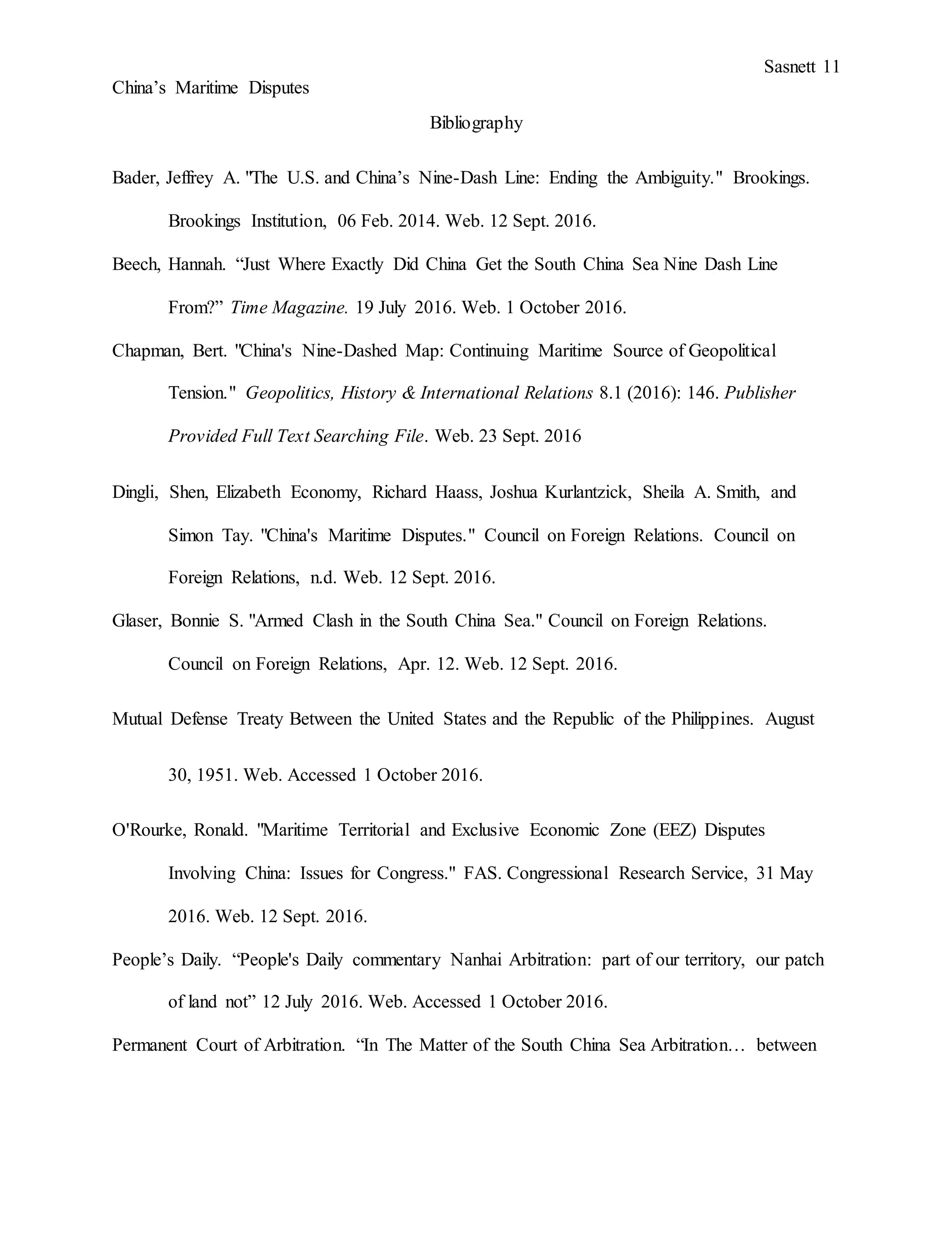 Sasnett 11
China’s Maritime Disputes
Bibliography
Bader, Jeffrey A. "The U.S. and China’s Nine-Dash Line: Ending the Ambiguity." Brookings.
Brookings Institution, 06 Feb. 2014. Web. 12 Sept. 2016.
Beech, Hannah. “Just Where Exactly Did China Get the South China Sea Nine Dash Line
From?” Time Magazine. 19 July 2016. Web. 1 October 2016.
Chapman, Bert. "China's Nine-Dashed Map: Continuing Maritime Source of Geopolitical
Tension." Geopolitics, History & International Relations 8.1 (2016): 146. Publisher
Provided Full Text Searching File. Web. 23 Sept. 2016
Dingli, Shen, Elizabeth Economy, Richard Haass, Joshua Kurlantzick, Sheila A. Smith, and
Simon Tay. "China's Maritime Disputes." Council on Foreign Relations. Council on
Foreign Relations, n.d. Web. 12 Sept. 2016.
Glaser, Bonnie S. "Armed Clash in the South China Sea." Council on Foreign Relations.
Council on Foreign Relations, Apr. 12. Web. 12 Sept. 2016.
Mutual Defense Treaty Between the United States and the Republic of the Philippines. August
30, 1951. Web. Accessed 1 October 2016.
O'Rourke, Ronald. "Maritime Territorial and Exclusive Economic Zone (EEZ) Disputes
Involving China: Issues for Congress." FAS. Congressional Research Service, 31 May
2016. Web. 12 Sept. 2016.
People’s Daily. “People's Daily commentary Nanhai Arbitration: part of our territory, our patch
of land not” 12 July 2016. Web. Accessed 1 October 2016.
Permanent Court of Arbitration. “In The Matter of the South China Sea Arbitration… between
 