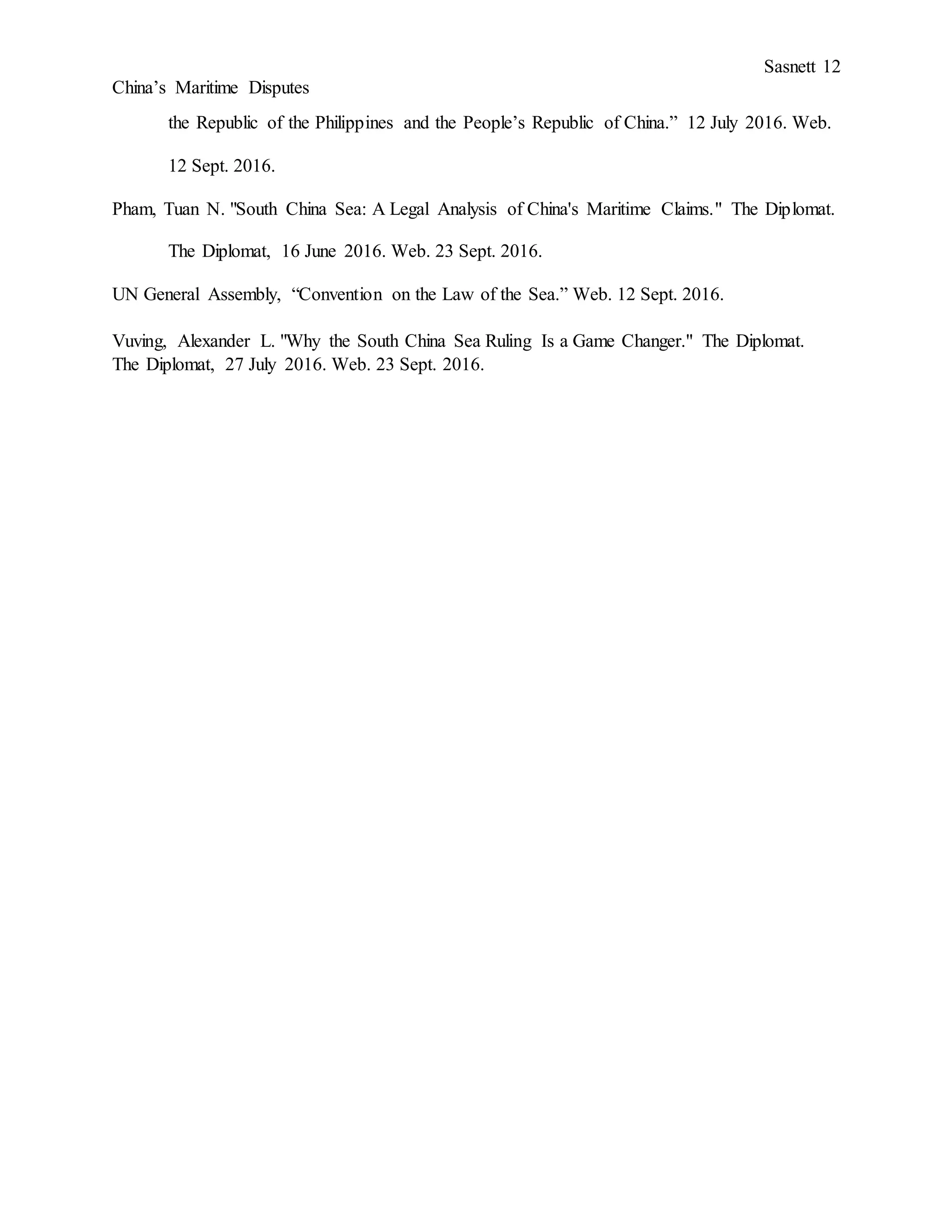 Sasnett 12
China’s Maritime Disputes
the Republic of the Philippines and the People’s Republic of China.” 12 July 2016. Web.
12 Sept. 2016.
Pham, Tuan N. "South China Sea: A Legal Analysis of China's Maritime Claims." The Diplomat.
The Diplomat, 16 June 2016. Web. 23 Sept. 2016.
UN General Assembly, “Convention on the Law of the Sea.” Web. 12 Sept. 2016.
Vuving, Alexander L. "Why the South China Sea Ruling Is a Game Changer." The Diplomat.
The Diplomat, 27 July 2016. Web. 23 Sept. 2016.
 