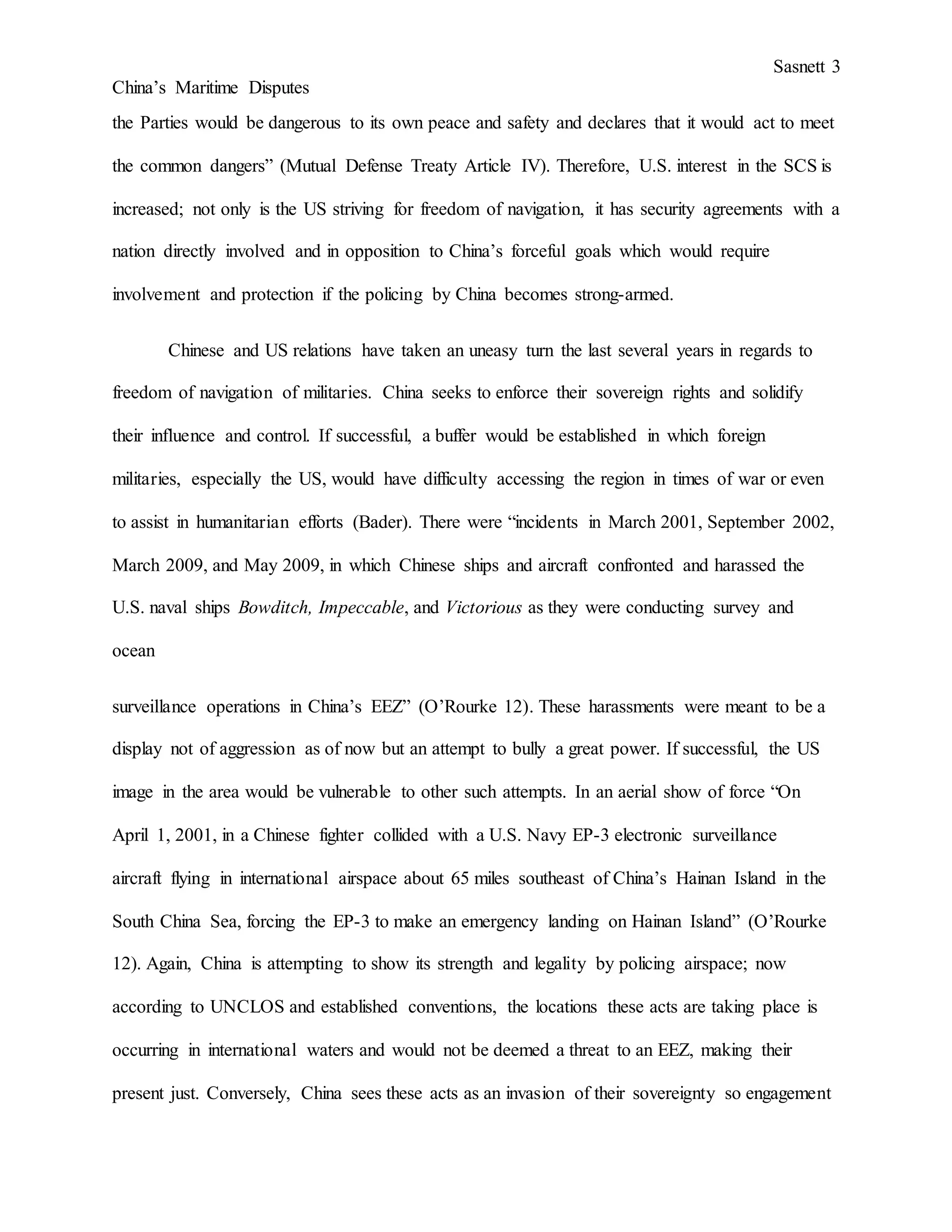 Sasnett 3
China’s Maritime Disputes
the Parties would be dangerous to its own peace and safety and declares that it would act to meet
the common dangers” (Mutual Defense Treaty Article IV). Therefore, U.S. interest in the SCS is
increased; not only is the US striving for freedom of navigation, it has security agreements with a
nation directly involved and in opposition to China’s forceful goals which would require
involvement and protection if the policing by China becomes strong-armed.
Chinese and US relations have taken an uneasy turn the last several years in regards to
freedom of navigation of militaries. China seeks to enforce their sovereign rights and solidify
their influence and control. If successful, a buffer would be established in which foreign
militaries, especially the US, would have difficulty accessing the region in times of war or even
to assist in humanitarian efforts (Bader). There were “incidents in March 2001, September 2002,
March 2009, and May 2009, in which Chinese ships and aircraft confronted and harassed the
U.S. naval ships Bowditch, Impeccable, and Victorious as they were conducting survey and
ocean
surveillance operations in China’s EEZ” (O’Rourke 12). These harassments were meant to be a
display not of aggression as of now but an attempt to bully a great power. If successful, the US
image in the area would be vulnerable to other such attempts. In an aerial show of force “On
April 1, 2001, in a Chinese fighter collided with a U.S. Navy EP-3 electronic surveillance
aircraft flying in international airspace about 65 miles southeast of China’s Hainan Island in the
South China Sea, forcing the EP-3 to make an emergency landing on Hainan Island” (O’Rourke
12). Again, China is attempting to show its strength and legality by policing airspace; now
according to UNCLOS and established conventions, the locations these acts are taking place is
occurring in international waters and would not be deemed a threat to an EEZ, making their
present just. Conversely, China sees these acts as an invasion of their sovereignty so engagement
 