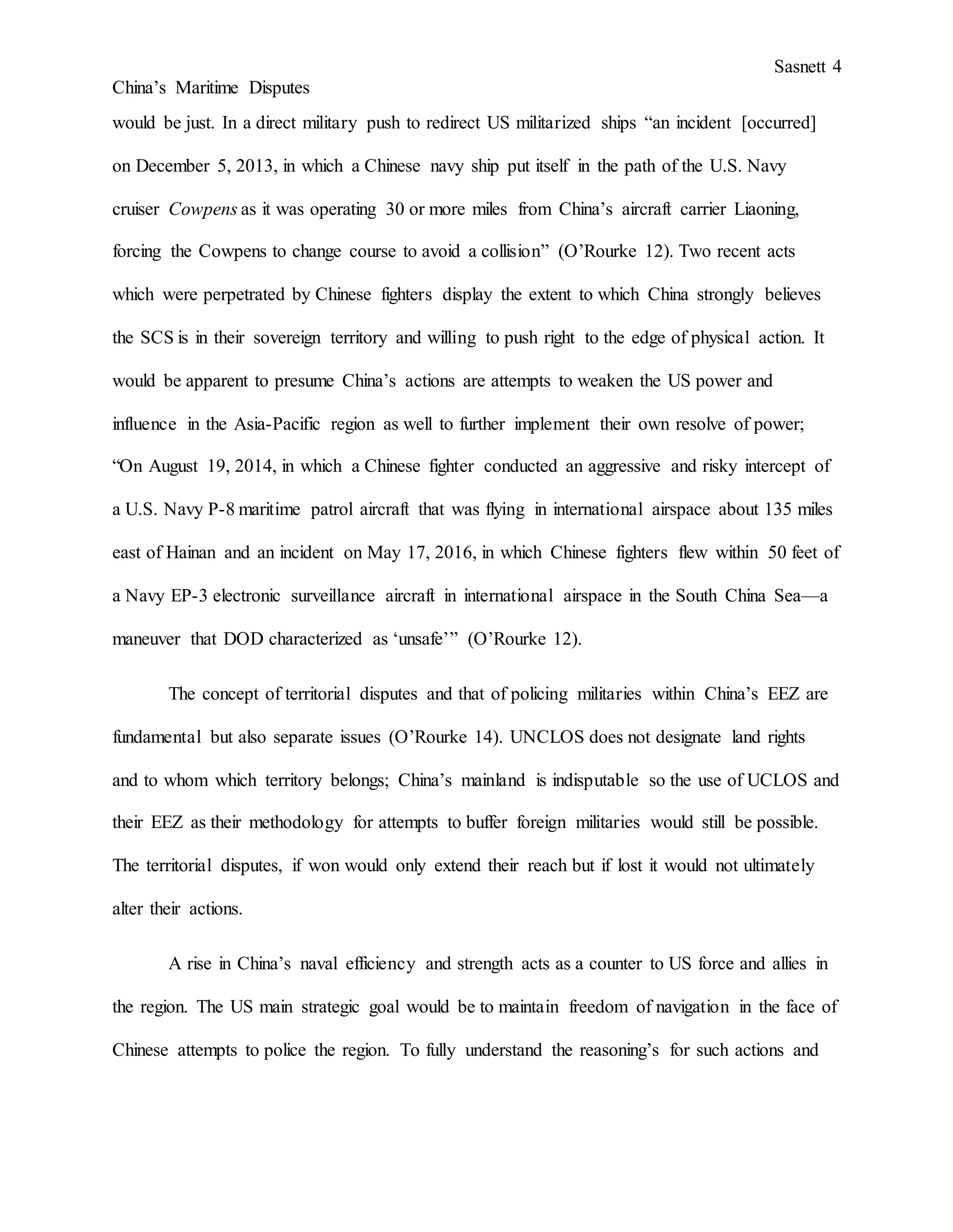 Sasnett 4
China’s Maritime Disputes
would be just. In a direct military push to redirect US militarized ships “an incident [occurred]
on December 5, 2013, in which a Chinese navy ship put itself in the path of the U.S. Navy
cruiser Cowpens as it was operating 30 or more miles from China’s aircraft carrier Liaoning,
forcing the Cowpens to change course to avoid a collision” (O’Rourke 12). Two recent acts
which were perpetrated by Chinese fighters display the extent to which China strongly believes
the SCS is in their sovereign territory and willing to push right to the edge of physical action. It
would be apparent to presume China’s actions are attempts to weaken the US power and
influence in the Asia-Pacific region as well to further implement their own resolve of power;
“On August 19, 2014, in which a Chinese fighter conducted an aggressive and risky intercept of
a U.S. Navy P-8 maritime patrol aircraft that was flying in international airspace about 135 miles
east of Hainan and an incident on May 17, 2016, in which Chinese fighters flew within 50 feet of
a Navy EP-3 electronic surveillance aircraft in international airspace in the South China Sea—a
maneuver that DOD characterized as ‘unsafe’” (O’Rourke 12).
The concept of territorial disputes and that of policing militaries within China’s EEZ are
fundamental but also separate issues (O’Rourke 14). UNCLOS does not designate land rights
and to whom which territory belongs; China’s mainland is indisputable so the use of UCLOS and
their EEZ as their methodology for attempts to buffer foreign militaries would still be possible.
The territorial disputes, if won would only extend their reach but if lost it would not ultimately
alter their actions.
A rise in China’s naval efficiency and strength acts as a counter to US force and allies in
the region. The US main strategic goal would be to maintain freedom of navigation in the face of
Chinese attempts to police the region. To fully understand the reasoning’s for such actions and
 