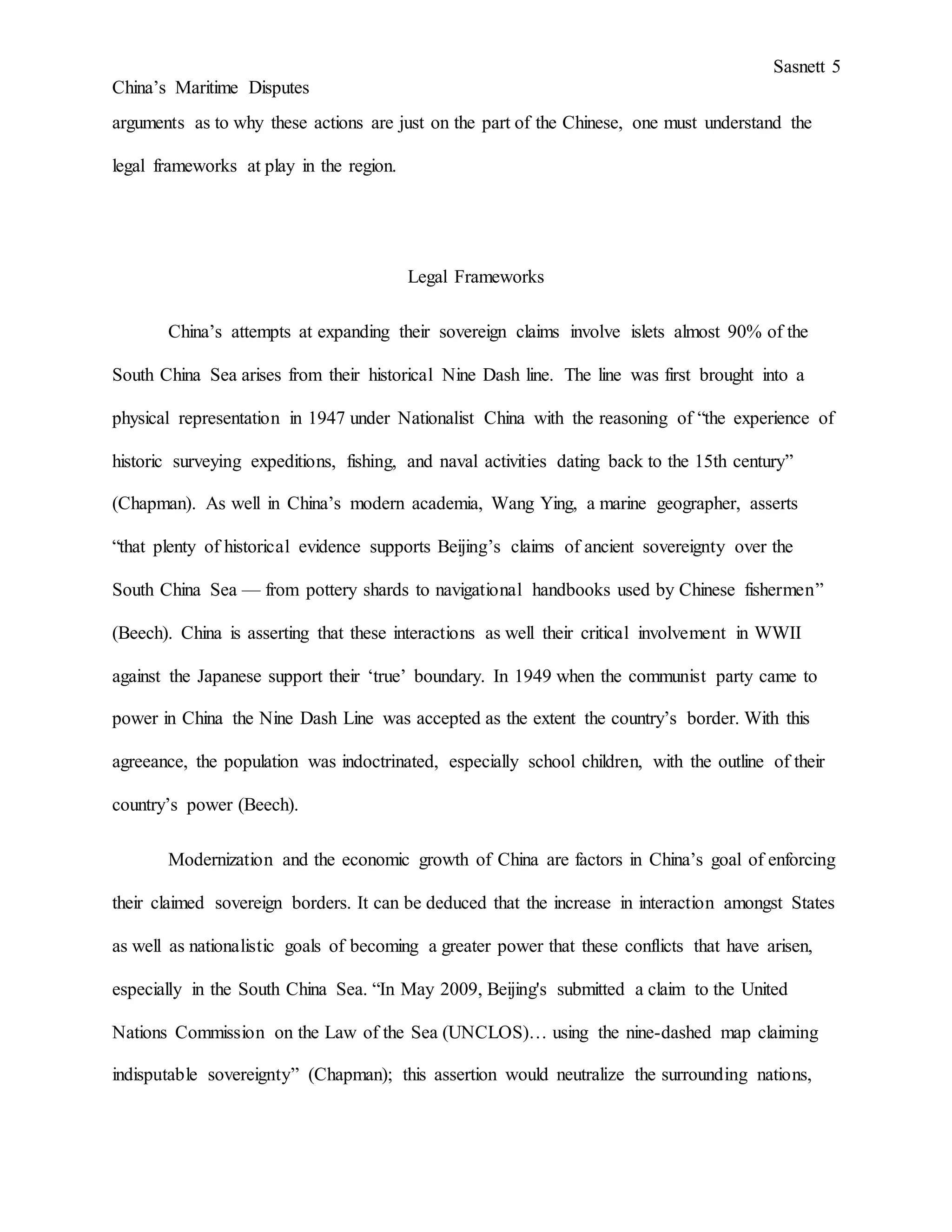 Sasnett 5
China’s Maritime Disputes
arguments as to why these actions are just on the part of the Chinese, one must understand the
legal frameworks at play in the region.
Legal Frameworks
China’s attempts at expanding their sovereign claims involve islets almost 90% of the
South China Sea arises from their historical Nine Dash line. The line was first brought into a
physical representation in 1947 under Nationalist China with the reasoning of “the experience of
historic surveying expeditions, fishing, and naval activities dating back to the 15th century”
(Chapman). As well in China’s modern academia, Wang Ying, a marine geographer, asserts
“that plenty of historical evidence supports Beijing’s claims of ancient sovereignty over the
South China Sea — from pottery shards to navigational handbooks used by Chinese fishermen”
(Beech). China is asserting that these interactions as well their critical involvement in WWII
against the Japanese support their ‘true’ boundary. In 1949 when the communist party came to
power in China the Nine Dash Line was accepted as the extent the country’s border. With this
agreeance, the population was indoctrinated, especially school children, with the outline of their
country’s power (Beech).
Modernization and the economic growth of China are factors in China’s goal of enforcing
their claimed sovereign borders. It can be deduced that the increase in interaction amongst States
as well as nationalistic goals of becoming a greater power that these conflicts that have arisen,
especially in the South China Sea. “In May 2009, Beijing's submitted a claim to the United
Nations Commission on the Law of the Sea (UNCLOS)… using the nine-dashed map claiming
indisputable sovereignty” (Chapman); this assertion would neutralize the surrounding nations,
 