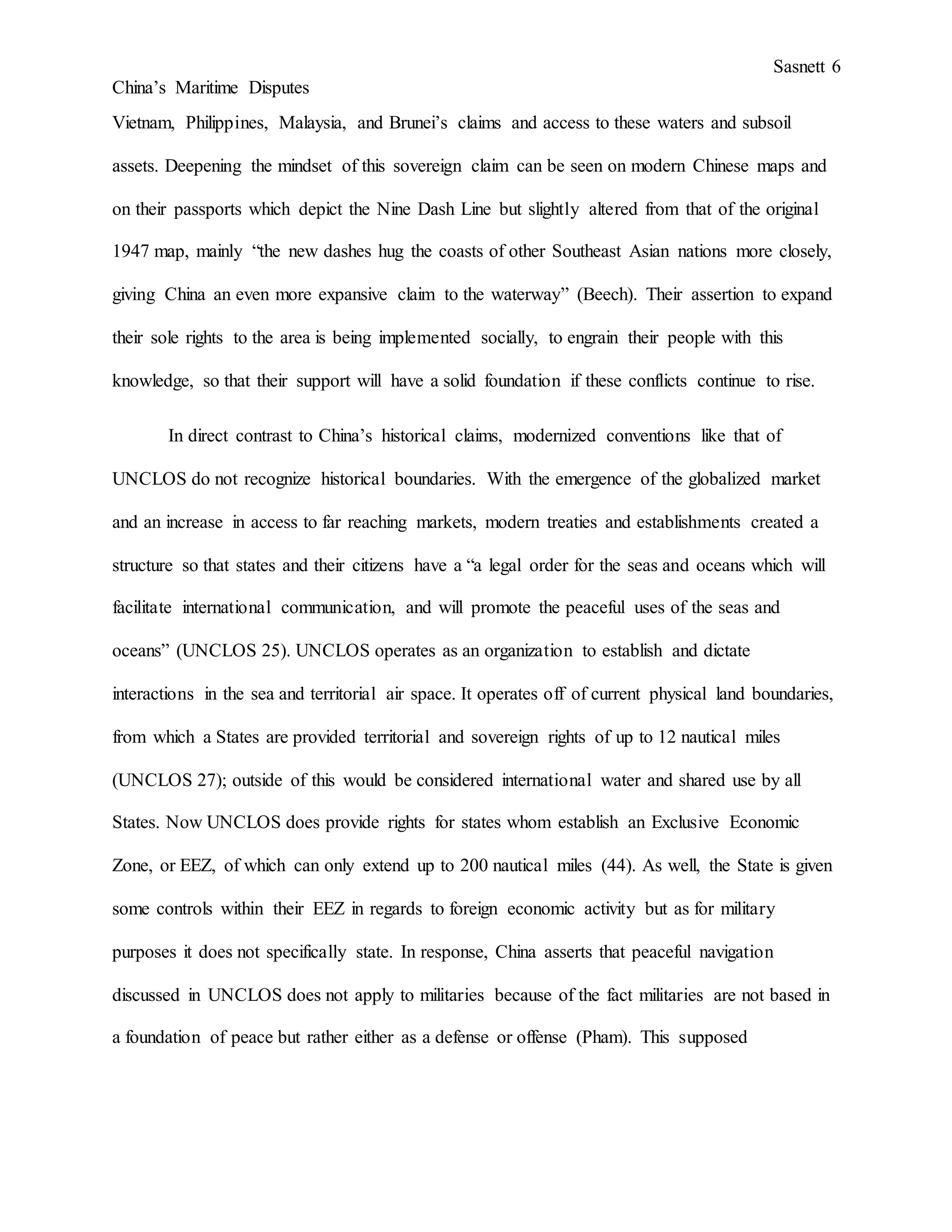 Sasnett 6
China’s Maritime Disputes
Vietnam, Philippines, Malaysia, and Brunei’s claims and access to these waters and subsoil
assets. Deepening the mindset of this sovereign claim can be seen on modern Chinese maps and
on their passports which depict the Nine Dash Line but slightly altered from that of the original
1947 map, mainly “the new dashes hug the coasts of other Southeast Asian nations more closely,
giving China an even more expansive claim to the waterway” (Beech). Their assertion to expand
their sole rights to the area is being implemented socially, to engrain their people with this
knowledge, so that their support will have a solid foundation if these conflicts continue to rise.
In direct contrast to China’s historical claims, modernized conventions like that of
UNCLOS do not recognize historical boundaries. With the emergence of the globalized market
and an increase in access to far reaching markets, modern treaties and establishments created a
structure so that states and their citizens have a “a legal order for the seas and oceans which will
facilitate international communication, and will promote the peaceful uses of the seas and
oceans” (UNCLOS 25). UNCLOS operates as an organization to establish and dictate
interactions in the sea and territorial air space. It operates off of current physical land boundaries,
from which a States are provided territorial and sovereign rights of up to 12 nautical miles
(UNCLOS 27); outside of this would be considered international water and shared use by all
States. Now UNCLOS does provide rights for states whom establish an Exclusive Economic
Zone, or EEZ, of which can only extend up to 200 nautical miles (44). As well, the State is given
some controls within their EEZ in regards to foreign economic activity but as for military
purposes it does not specifically state. In response, China asserts that peaceful navigation
discussed in UNCLOS does not apply to militaries because of the fact militaries are not based in
a foundation of peace but rather either as a defense or offense (Pham). This supposed
 
