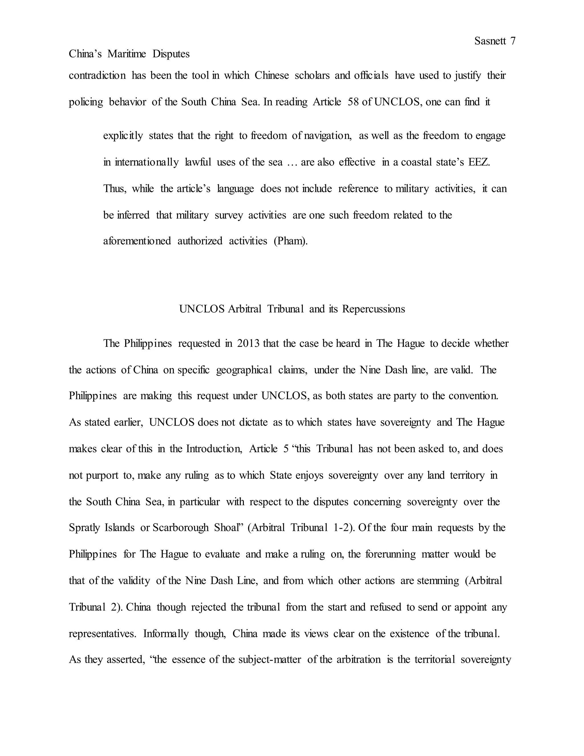 Sasnett 7
China’s Maritime Disputes
contradiction has been the tool in which Chinese scholars and officials have used to justify their
policing behavior of the South China Sea. In reading Article 58 of UNCLOS, one can find it
explicitly states that the right to freedom of navigation, as well as the freedom to engage
in internationally lawful uses of the sea … are also effective in a coastal state’s EEZ.
Thus, while the article’s language does not include reference to military activities, it can
be inferred that military survey activities are one such freedom related to the
aforementioned authorized activities (Pham).
UNCLOS Arbitral Tribunal and its Repercussions
The Philippines requested in 2013 that the case be heard in The Hague to decide whether
the actions of China on specific geographical claims, under the Nine Dash line, are valid. The
Philippines are making this request under UNCLOS, as both states are party to the convention.
As stated earlier, UNCLOS does not dictate as to which states have sovereignty and The Hague
makes clear of this in the Introduction, Article 5 “this Tribunal has not been asked to, and does
not purport to, make any ruling as to which State enjoys sovereignty over any land territory in
the South China Sea, in particular with respect to the disputes concerning sovereignty over the
Spratly Islands or Scarborough Shoal” (Arbitral Tribunal 1-2). Of the four main requests by the
Philippines for The Hague to evaluate and make a ruling on, the forerunning matter would be
that of the validity of the Nine Dash Line, and from which other actions are stemming (Arbitral
Tribunal 2). China though rejected the tribunal from the start and refused to send or appoint any
representatives. Informally though, China made its views clear on the existence of the tribunal.
As they asserted, “the essence of the subject-matter of the arbitration is the territorial sovereignty
 