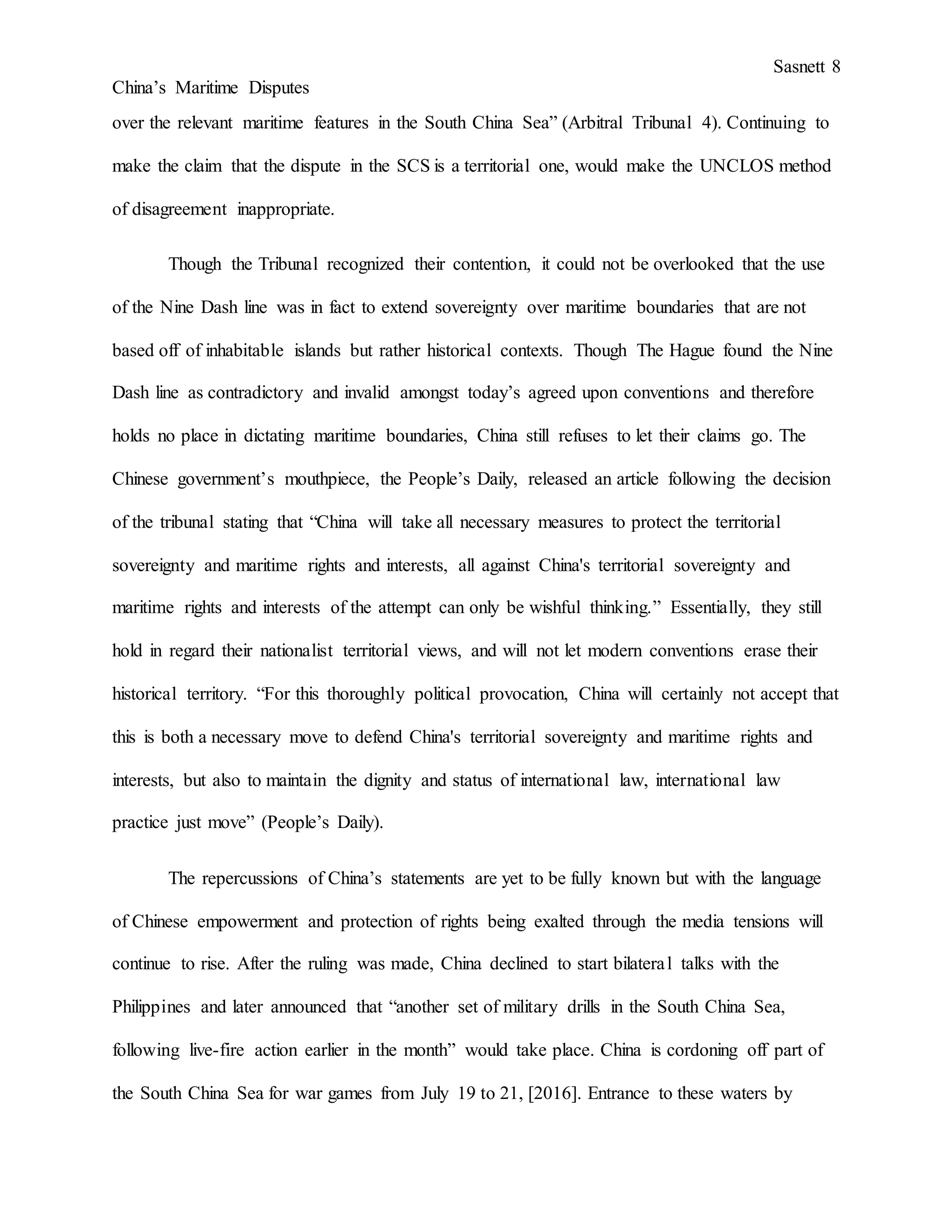 Sasnett 8
China’s Maritime Disputes
over the relevant maritime features in the South China Sea” (Arbitral Tribunal 4). Continuing to
make the claim that the dispute in the SCS is a territorial one, would make the UNCLOS method
of disagreement inappropriate.
Though the Tribunal recognized their contention, it could not be overlooked that the use
of the Nine Dash line was in fact to extend sovereignty over maritime boundaries that are not
based off of inhabitable islands but rather historical contexts. Though The Hague found the Nine
Dash line as contradictory and invalid amongst today’s agreed upon conventions and therefore
holds no place in dictating maritime boundaries, China still refuses to let their claims go. The
Chinese government’s mouthpiece, the People’s Daily, released an article following the decision
of the tribunal stating that “China will take all necessary measures to protect the territorial
sovereignty and maritime rights and interests, all against China's territorial sovereignty and
maritime rights and interests of the attempt can only be wishful thinking.” Essentially, they still
hold in regard their nationalist territorial views, and will not let modern conventions erase their
historical territory. “For this thoroughly political provocation, China will certainly not accept that
this is both a necessary move to defend China's territorial sovereignty and maritime rights and
interests, but also to maintain the dignity and status of international law, international law
practice just move” (People’s Daily).
The repercussions of China’s statements are yet to be fully known but with the language
of Chinese empowerment and protection of rights being exalted through the media tensions will
continue to rise. After the ruling was made, China declined to start bilateral talks with the
Philippines and later announced that “another set of military drills in the South China Sea,
following live-fire action earlier in the month” would take place. China is cordoning off part of
the South China Sea for war games from July 19 to 21, [2016]. Entrance to these waters by
 