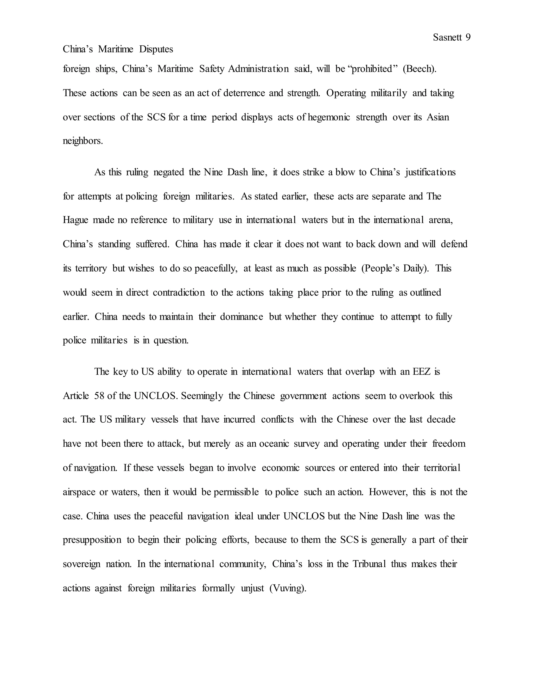 Sasnett 9
China’s Maritime Disputes
foreign ships, China’s Maritime Safety Administration said, will be “prohibited” (Beech).
These actions can be seen as an act of deterrence and strength. Operating militarily and taking
over sections of the SCS for a time period displays acts of hegemonic strength over its Asian
neighbors.
As this ruling negated the Nine Dash line, it does strike a blow to China’s justifications
for attempts at policing foreign militaries. As stated earlier, these acts are separate and The
Hague made no reference to military use in international waters but in the international arena,
China’s standing suffered. China has made it clear it does not want to back down and will defend
its territory but wishes to do so peacefully, at least as much as possible (People’s Daily). This
would seem in direct contradiction to the actions taking place prior to the ruling as outlined
earlier. China needs to maintain their dominance but whether they continue to attempt to fully
police militaries is in question.
The key to US ability to operate in international waters that overlap with an EEZ is
Article 58 of the UNCLOS. Seemingly the Chinese government actions seem to overlook this
act. The US military vessels that have incurred conflicts with the Chinese over the last decade
have not been there to attack, but merely as an oceanic survey and operating under their freedom
of navigation. If these vessels began to involve economic sources or entered into their territorial
airspace or waters, then it would be permissible to police such an action. However, this is not the
case. China uses the peaceful navigation ideal under UNCLOS but the Nine Dash line was the
presupposition to begin their policing efforts, because to them the SCS is generally a part of their
sovereign nation. In the international community, China’s loss in the Tribunal thus makes their
actions against foreign militaries formally unjust (Vuving).
 