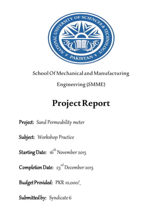 SchoolOfMechanicalandManufacturing
Engineering (SMME)
ProjectReport
Project: Sand Permeability meter
Subject: Workshop Practice
StartingDate: 16th
November2015
CompletionDate: 23rd
December2015
BudgetProvided: PKR 10,000/_
Submittedby: Syndicate6
 