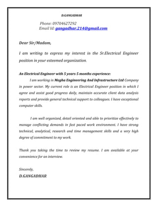 D.GANGADHAR
Phone: 09704627292
Email Id: gangadhar.214@gmail.com
Dear Sir/Madam,
I am writing to express my interest in the Sr.Electrical Engineer
position in your esteemed organization.
An Electrical Engineer with 5 years 5 months experience:
I am working in Megha Engineering And Infrastructure Ltd Company
in power sector. My current role is an Electrical Engineer position in which I
agree and assist good progress daily, maintain accurate client data analysis
reports and provide general technical support to colleagues. I have exceptional
computer skills.
I am well organized, detail oriented and able to prioritize effectively to
manage conflicting demands in fast paced work environment. I have strong
technical, analytical, research and time management skills and a very high
degree of commitment to my work.
Thank you taking the time to review my resume. I am available at your
convenience for an interview.
Sincerely,
D.GANGADHAR
 