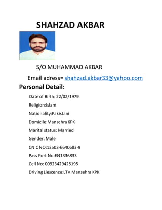 SHAHZAD AKBAR 
S/O MUHAMMAD AKBAR 
Email adress= shahzad.akbar33@yahoo.com 
Personal Detail: 
Date of Birth: 22/02/1979 
Religion:Islam 
Nationality:Pakistani 
Domicile:Mansehra KPK 
Marital status: Married 
Gender: Male 
CNIC NO:13503-6640683-9 
Pass Port No:EN1336833 
Cell No: 00923429425195 
Driving Liescence:LTV Mansehra KPK 
 