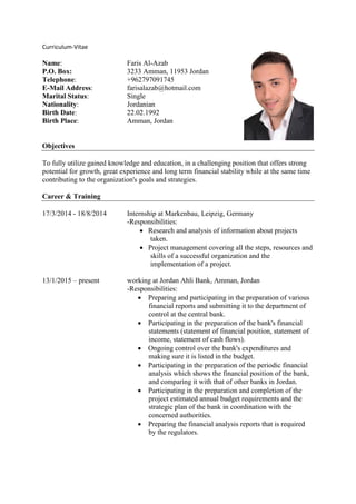 Curriculum-Vitae
Name: Faris Al-Azab
P.O. Box: 3233 Amman, 11953 Jordan
Telephone: +962797091745
E-Mail Address: farisalazab@hotmail.com
Marital Status: Single
Nationality: Jordanian
Birth Date: 22.02.1992
Birth Place: Amman, Jordan
Objectives
To fully utilize gained knowledge and education, in a challenging position that offers strong
potential for growth, great experience and long term financial stability while at the same time
contributing to the organization's goals and strategies.
Career & Training
17/3/2014 - 18/8/2014 Internship at Markenbau, Leipzig, Germany
-Responsibilities:
 Research and analysis of information about projects
taken.
 Project management covering all the steps, resources and
skills of a successful organization and the
implementation of a project.
13/1/2015 – present working at Jordan Ahli Bank, Amman, Jordan
-Responsibilities:
 Preparing and participating in the preparation of various
financial reports and submitting it to the department of
control at the central bank.
 Participating in the preparation of the bank's financial
statements (statement of financial position, statement of
income, statement of cash flows).
 Ongoing control over the bank's expenditures and
making sure it is listed in the budget.
 Participating in the preparation of the periodic financial
analysis which shows the financial position of the bank,
and comparing it with that of other banks in Jordan.
 Participating in the preparation and completion of the
project estimated annual budget requirements and the
strategic plan of the bank in coordination with the
concerned authorities.
 Preparing the financial analysis reports that is required
by the regulators.
 