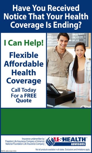 RNTC-AD-2-3x5-1014
Have You Received
Notice That Your Health
Coverage Is Ending?
Not all products available in all states. Exclusions and limitations apply.
Insurance underwritten by
Freedom Life Insurance Company of America
National Foundation Life Insurance Company
I Can Help!
Flexible
Affordable
Health
Coverage
Call Today
For a FREE
Quote
Agent Name
(XXX) XXX-XXXX
agent.name@ushadvisors.com
www.ushagent.com/agentname
 