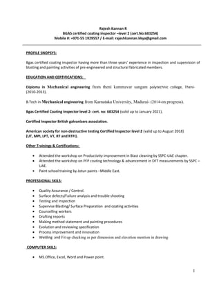Rajesh Kannan R
BGAS certified coating inspector –level 2 (cert.No:683254)
Mobile #: +971-55 1929557 / E-mail: rajeshkannan.kkya@gmail.com
PROFILE SNOPSYS:
Bgas certified coating inspector having more than three years’ experience in inspection and supervision of
blasting and painting activities of pre-engineered and structural fabricated members.
EDUCATION AND CERTIFICATIONS:
Diploma in Mechanical engineering from theni kammavar sangam polytechnic college, Theni-
(2010-2013).
B.Tech in Mechanical engineering from Karnataka University, Madurai- (2014-on progress).
Bgas Certified Coating Inspector level 2- cert. no: 683254 (valid up to January 2021).
Certified Inspector British galvanizers association.
American society for non-destructive testing Certified Inspector level 2 (valid up to August 2018)
(UT, MPI, LPT, VT, RT and RTFI).
Other Trainings & Certifications:
• Attended the workshop on Productivity improvement in Blast cleaning by SSPC-UAE chapter.
• Attended the workshop on PFP coating technology & advancement in DFT measurements by SSPC –
UAE.
• Paint school training by Jotun paints –Middle East.
PROFESSIONAL SKILS:
• Quality Assurance / Control.
• Surface defects/Failure analysis and trouble shooting
• Testing and Inspection
• Supervise Blasting/ Surface Preparation and coating activities
• Counselling workers
• Drafting reports
• Making method statement and painting procedures
• Evolution and reviewing specification
• Process improvement and innovation
• Welding and Fit up checking as per dimension and elevation mention in drawing
COMPUTER SKILS:
• MS.Office, Excel, Word and Power point.
1
 