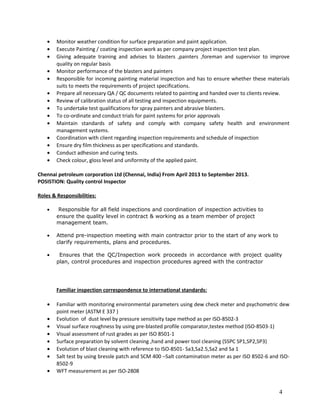 • Monitor weather condition for surface preparation and paint application.
• Execute Painting / coating inspection work as per company project inspection test plan.
• Giving adequate training and advises to blasters ,painters ,foreman and supervisor to improve
quality on regular basis
• Monitor performance of the blasters and painters
• Responsible for incoming painting material inspection and has to ensure whether these materials
suits to meets the requirements of project specifications.
• Prepare all necessary QA / QC documents related to painting and handed over to clients review.
• Review of calibration status of all testing and inspection equipments.
• To undertake test qualifications for spray painters and abrasive blasters.
• To co-ordinate and conduct trials for paint systems for prior approvals
• Maintain standards of safety and comply with company safety health and environment
management systems.
• Coordination with client regarding inspection requirements and schedule of inspection
• Ensure dry film thickness as per specifications and standards.
• Conduct adhesion and curing tests.
• Check colour, gloss level and uniformity of the applied paint.
Chennai petroleum corporation Ltd (Chennai, India) From April 2013 to September 2013.
POSISTION: Quality control Inspector
Roles & Responsibilities:
• Responsible for all field inspections and coordination of inspection activities to
ensure the quality level in contract & working as a team member of project
management team.
• Attend pre-inspection meeting with main contractor prior to the start of any work to
clarify requirements, plans and procedures.
• Ensures that the QC/Inspection work proceeds in accordance with project quality
plan, control procedures and inspection procedures agreed with the contractor
Familiar inspection correspondence to international standards:
• Familiar with monitoring environmental parameters using dew check meter and psychometric dew
point meter (ASTM E 337 )
• Evolution of dust level by pressure sensitivity tape method as per ISO-8502-3
• Visual surface roughness by using pre-blasted profile comparator,testex method (ISO-8503-1)
• Visual assessment of rust grades as per ISO 8501-1
• Surface preparation by solvent cleaning ,hand and power tool cleaning (SSPC SP1,SP2,SP3)
• Evolution of blast cleaning with reference to ISO-8501- Sa3,Sa2.5,Sa2 and Sa 1
• Salt test by using bressle patch and SCM 400 –Salt contamination meter as per ISO 8502-6 and ISO-
8502-9
• WFT measurement as per ISO-2808
4
 