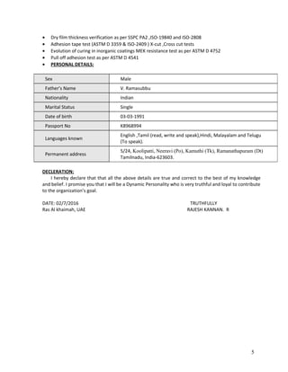 • Dry film thickness verification as per SSPC PA2 ,ISO-19840 and ISO-2808
• Adhesion tape test (ASTM D 3359 & ISO-2409 ) X-cut ,Cross cut tests
• Evolution of curing in inorganic coatings MEK resistance test as per ASTM D 4752
• Pull off adhesion test as per ASTM D 4541
• PERSONAL DETAILS:
Sex Male
Father’s Name V. Ramasubbu
Nationality Indian
Marital Status Single
Date of birth 03-03-1991
Passport No K8968994
Languages known
English ,Tamil (read, write and speak),Hindi, Malayalam and Telugu
(To speak).
Permanent address
5/24, Koolipatti, Neeravi (Po), Kamuthi (Tk), Ramanathapuram (Dt)
Tamilnadu, India-623603.
DECLERATION:
I hereby declare that that all the above details are true and correct to the best of my knowledge
and belief. I promise you that I will be a Dynamic Personality who is very truthful and loyal to contribute
to the organization’s goal.
DATE: 02/7/2016 TRUTHFULLY
Ras Al khaimah, UAE RAJESH KANNAN. R
5
 
