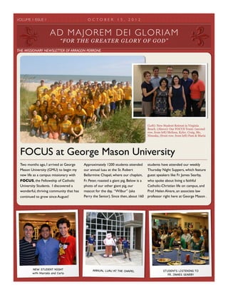 VOLUME 1 ISSUE 1 	

 O C T O B E R 1 5 , 2 0 1 2	

Two months ago, I arrived at George
Mason University (GMU) to begin my
new life as a campus missionary with
FOCUS, the Fellowship of Catholic
University Students. I discovered a
wonderful, thriving community that has
continued to grow since August!
Approximately 1200 students attended
our annual luau at the St. Robert
Bellarmine Chapel, where our chaplain,
Fr. Peter, roasted a giant pig. Below is a
photo of our other giant pig, our
mascot for the day, “Wilbur” (aka
Perry the Senior). Since then, about 160
students have attended our weekly
Thursday Night Suppers, which feature
guest speakers like Fr. James Searby,
who spoke about living a faithful
Catholic-Christian life on campus, and
Prof. Helen Alvare, an associate law
professor right here at George Mason .
FOCUS at George Mason University
(Left): New Student Retreat in Virginia
Beach. (Above): Our FOCUS Team: (second
row, from left) Melissa, Kyler, Craig, Me,
Ninoska, (front row, from left) Pam & Maria
NEW STUDENT NIGHT
with Marcelo and Carlo
ANNUAL LUAU AT THE CHAPEL STUDENTS LISTENING TO
FR. JAMES SEARBY
AD MAJOREM DEI GLORIAM
“FOR THE GREATER GLORY OF GOD”
THE MISSIONARY NEWSLETTER OF ARRAGON PERRONE
 