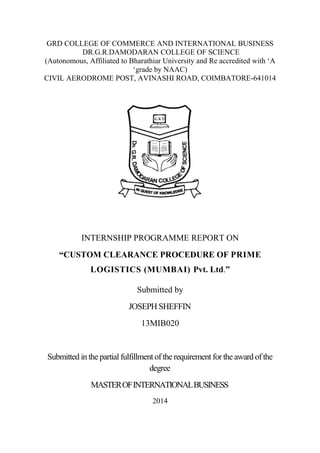 GRD COLLEGE OF COMMERCE AND INTERNATIONAL BUSINESS
DR.G.R.DAMODARAN COLLEGE OF SCIENCE
(Autonomous, Affiliated to Bharathiar University and Re accredited with ‘A
‘grade by NAAC)
CIVIL AERODROME POST, AVINASHI ROAD, COIMBATORE-641014
INTERNSHIP PROGRAMME REPORT ON
“CUSTOM CLEARANCE PROCEDURE OF PRIME
LOGISTICS (MUMBAI) Pvt. Ltd.”
Submitted by
JOSEPH SHEFFIN
13MIB020
Submitted in the partial fulfillment of the requirement for the award of the
degree
MASTEROFINTERNATIONALBUSINESS
2014
 