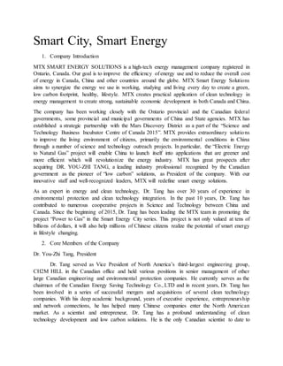 Smart City, Smart Energy
1. Company Introduction
MTX SMART ENERGY SOLUTIONS is a high-tech energy management company registered in
Ontario, Canada. Our goal is to improve the efficiency of energy use and to reduce the overall cost
of energy in Canada, China and other countries around the globe. MTX Smart Energy Solutions
aims to synergize the energy we use in working, studying and living every day to create a green,
low carbon footprint, healthy, lifestyle. MTX creates practical application of clean technology in
energy management to create strong, sustainable economic development in both Canada and China.
The company has been working closely with the Ontario provincial and the Canadian federal
governments, some provincial and municipal governments of China and State agencies. MTX has
established a strategic partnership with the Mars Discovery District as a part of the “Science and
Technology Business Incubator Centre of Canada 2015”. MTX provides extraordinary solutions
to improve the living environment of citizens, primarily the environmental conditions in China
through a number of science and technology outreach projects. In particular, the “Electric Energy
to Natural Gas” project will enable China to launch itself into applications that are greener and
more efficient which will revolutionize the energy industry. MTX has great prospects after
acquiring DR. YOU-ZHI TANG, a leading industry professional recognized by the Canadian
government as the pioneer of “low carbon” solutions, as President of the company. With our
innovative staff and well-recognized leaders, MTX will redefine smart energy solutions.
As an expert in energy and clean technology, Dr. Tang has over 30 years of experience in
environmental protection and clean technology integration. In the past 10 years, Dr. Tang has
contributed to numerous cooperative projects in Science and Technology between China and
Canada. Since the beginning of 2015, Dr. Tang has been leading the MTX team in promoting the
project “Power to Gas” in the Smart Energy City series. This project is not only valued at tens of
billions of dollars, it will also help millions of Chinese citizens realize the potential of smart energy
in lifestyle changing.
2. Core Members of the Company
Dr. You-Zhi Tang, President
Dr. Tang served as Vice President of North America’s third-largest engineering group,
CH2M HILL in the Canadian office and held various positions in senior management of other
large Canadian engineering and environmental protection companies. He currently serves as the
chairman of the Canadian Energy Saving Technology Co., LTD and in recent years, Dr. Tang has
been involved in a series of successful mergers and acquisitions of several clean technology
companies. With his deep academic background, years of executive experience, entrepreneurship
and network connections, he has helped many Chinese companies enter the North American
market. As a scientist and entrepreneur, Dr. Tang has a profound understanding of clean
technology development and low carbon solutions. He is the only Canadian scientist to date to
 