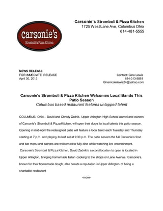 Carsonie’s Stromboli& Pizza Kitchen
1725 WestLane Ave, Columbus Ohio
614-481-5555
NEWS RELEASE
FOR IMMEDIATE RELEASE Contact: Gina Lewis
April 30, 2015 614-313-8881
Ginanicolelewis24@yahoo.com
Carsonie’s Stromboli & Pizza Kitchen Welcomes Local Bands This
Patio Season
Columbus based restaurant features untapped talent
COLUMBUS, Ohio – David and Christy Zadnik, Upper Arlington High School alumni and owners
of Carsonie’s Stromboli & Pizza Kitchen, will open their doors to local talents this patio season.
Opening in mid-April the redesigned patio will feature a local band each Tuesday and Thursday
starting at 7 p.m. and playing its last set at 9:30 p.m. The patio servers the full Carsonie’s food
and bar menu and patrons are welcomed to fully dine while watching live entertainment.
Carsonie’s Stromboli & Pizza Kitchen, David Zadnik’s second location to open is located in
Upper Arlington, bringing homemade Italian cooking to the shops on Lane Avenue. Carsonie’s,
known for their homemade dough, also boasts a reputation in Upper Arlington of being a
charitable restaurant
-more-
 