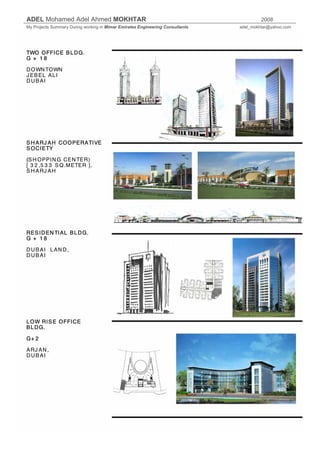 ADEL Mohamed Adel Ahmed MOKHTAR 2008
My Projects Summary During working in Mimar Emirates Engineering Consultants adel_mokhtar@yahoo.com
TWO OFFICE BLDG.
G + 1 8
DOWNTOWN
J EBEL ALI
DUBAI
SH ARJ AH COOPERATIVE
SOCIETY
(SH OPPING CENTER)
[ 3 2 ,5 3 3 SQ.METER ].
SH ARJ AH
RESIDENTIAL BLDG.
G + 1 8
DUBAI LAND,
DUBAI
LOW RISE OFFICE
BLDG.
G+ 2
ARJ AN,
DUBAI
 