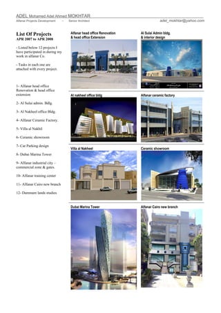 ADEL Mohamed Adel Ahmed MOKHTAR
Alfanar Projects Development – Senior Architect adel_mokhtar@yahoo.com
List Of Projects
APR 2007 to APR 2008
Alfanar head office Renovation
& head office Extension
Al Sulai Admin bldg.
& interior design
Al nakheel office bldg Alfanar ceramic factory
Villa al Nakheel Ceramic showroom
- Listed below 12 projects I
have participated in during my
work in alfanar Co.
- Tasks in each one are
attached with every project.
1- Alfanar head office
Renovation & head office
extension
2- Al Sulai admin. Bdlg.
3- Al Nakheel office Bldg.
4- Alfanar Ceramic Factory.
5- Villa al Nakhil
6- Ceramic showroom
7- Car Parking design
8- Dubai Marina Tower
9- Alfanar industrial city –
commercial zone & gates.
10- Alfanar training center
11- Alfanar Cairo new branch
12- Dammam lands studies
Dubai Marina Tower Alfanar Cairo new branch
 