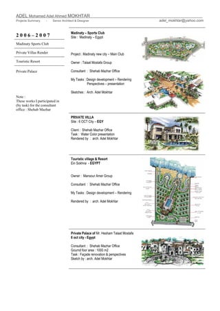 ADEL Mohamed Adel Ahmed MOKHTAR
Projects Summary - Senior Architect & Designer adel_mokhtar@yahoo.com
2 0 0 6 – 2 0 0 7
Madinaty Sports Club
Private Villas Render
Touristic Resort
Madinaty – Sports Club
Site : Madinaty – Egypt
Project : Madinaty new city – Main Club
Owner : Talaat Mostafa Group
Consultant : Shehab Mazhar Office
My Tasks : Design development – Rendering
Perspectives – presentation
Sketches : Arch. Adel Mokhtar
PRIVATE VILLA
Site : 6 OCT City – EGY
Client : Shehab Mazhar Office
Task : Water Color presentation
Rendered by : arch. Adel Mokhtar
Touristic village & Resort
Ein Sokhna - EGYPT
Owner : Mansour Amer Group
Consultant : Shehab Mazhar Office
My Tasks : Design development – Rendering
Rendered by : arch. Adel Mokhtar
Private Palace of Mr. Hesham Talaat Mostafa
6 oct city - Egypt
Consultant : Shehab Mazhar Office
Gournd foor area : 1000 m2
Task : Façade renovation & perspectives
Sketch by : arch. Adel Mokhtar
Private Palace
Note :
These works I participated in
(by task) for the consultant
office : Shehab Mazhar
 