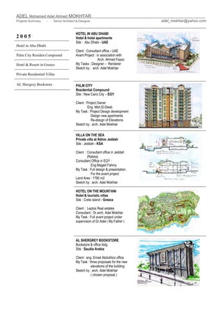 ADEL Mohamed Adel Ahmed MOKHTAR
Projects Summary - Senior Architect & Designer adel_mokhtar@yahoo.com
2 0 0 5
Hotel in Abu Dhabi
Palm City Residen.Compound
Hotel & Resort in Greece
Private Residential Villas
HOTEL IN ABU DHABI
Hotel & hotel apartments
Site : Abu Dhabi - UAE
Client : Consultant office - UAE
Avant Project : in association with
Arch. Ahmed Fayez
My Tasks : Designer – Renderer
Sketch by : arch. Adel Mokhtar
PALM CITY
Residential Compound
Site : New Cairo City – EGY
Client : Project Owner
Eng. Moh.El-Deeb
My Task : Project Design development
Design new apartments
Re-design of Elevations
Sketch by : arch. Adel Mokhtar
VILLA ON THE SEA
Private villa at Abhor Jeddah
Site : Jeddah - KSA
Client : Consultant office in Jeddah
(Rabea)
Consultant Office in EGY :
Eng.Maged Fahmy
My Task : Full design & presentation
For the avant project
Land Area : 1780 m2
Sketch by : arch. Adel Mokhtar
HOTEL ON THE MOUNTAIN
Hotel & touristic villas
Site : Crete island - Greece
Client : Leptos Real estates
Consultant : Dr.arch. Adel Mokhtar
My Task : Full avant project under
supervision of Dr.Adel ( My Father )
AL Shergrey Bookstore
AL SHERGREY BOOKSTORE
Bookstore & office bldg
Site : Saudia Arabia
Client : eng. Emad AbdulAziz office
My Task : three proposals for the new
elevations of the building
Sketch by : arch. Adel Mokhtar
( chosen proposal )
 