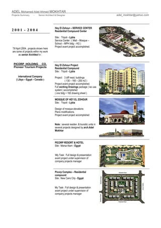 ADEL Mohamed Adel Ahmed MOKHTAR
Projects Summary - Senior Architect & Designer adel_mokhtar@yahoo.com
2 0 0 1 - 2 0 0 4
Hey El Zohour – SERVICE CENTER
Residential Compound Center
Site : Tripoli - Lybia
Service Center : ( Mall – Mosque –
School – MPH bldg – KG )
Project avant project accomplished.
Hey El Zohour Project
Residential Compound
Site : Tripoli - Lybia
Project : 3 diff resid, buildings
( 130 – 160 – 200 m2 )
Project avant project accomplished.
Full working Drawings package ( iso usa
system ) accomplished
( one bldg = 160 drawing sheet )
MOSQUE OF HEY EL ZOHOUR
Site : Tripoli - Lybia
Design of mosque elevations
Plans modifications.
Project avant project accomplished
Note : several residen. & toursitic units in
several projects designed by arch.Adel
Mokhtar
PICORP RESORT & HOTEL
Site : Marsa Alam - Egypt
My Task : Full design & presentation
avant project under supervision of
company projects manager
Till April 2004 , projects shown here
are some of projects within my work
as senior Architect in :
PICORP HOLDING CO.
Pioneer Tourism Projects
international Company
( Libya – Egypt – Canada )
Picorp Complex – Residential
compound
Site : New Cairo City - Egypt
My Task : Full design & presentation
avant project under supervision of
company projects manager
 