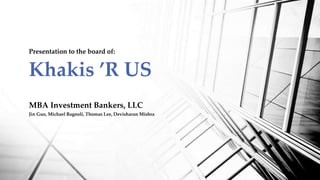 MBA Investment Bankers, LLC
Jin Guo, Michael Bagnoli, Thomas Lee, Devisharan Mishra
Presentation to the board of:
Khakis ’R US
 