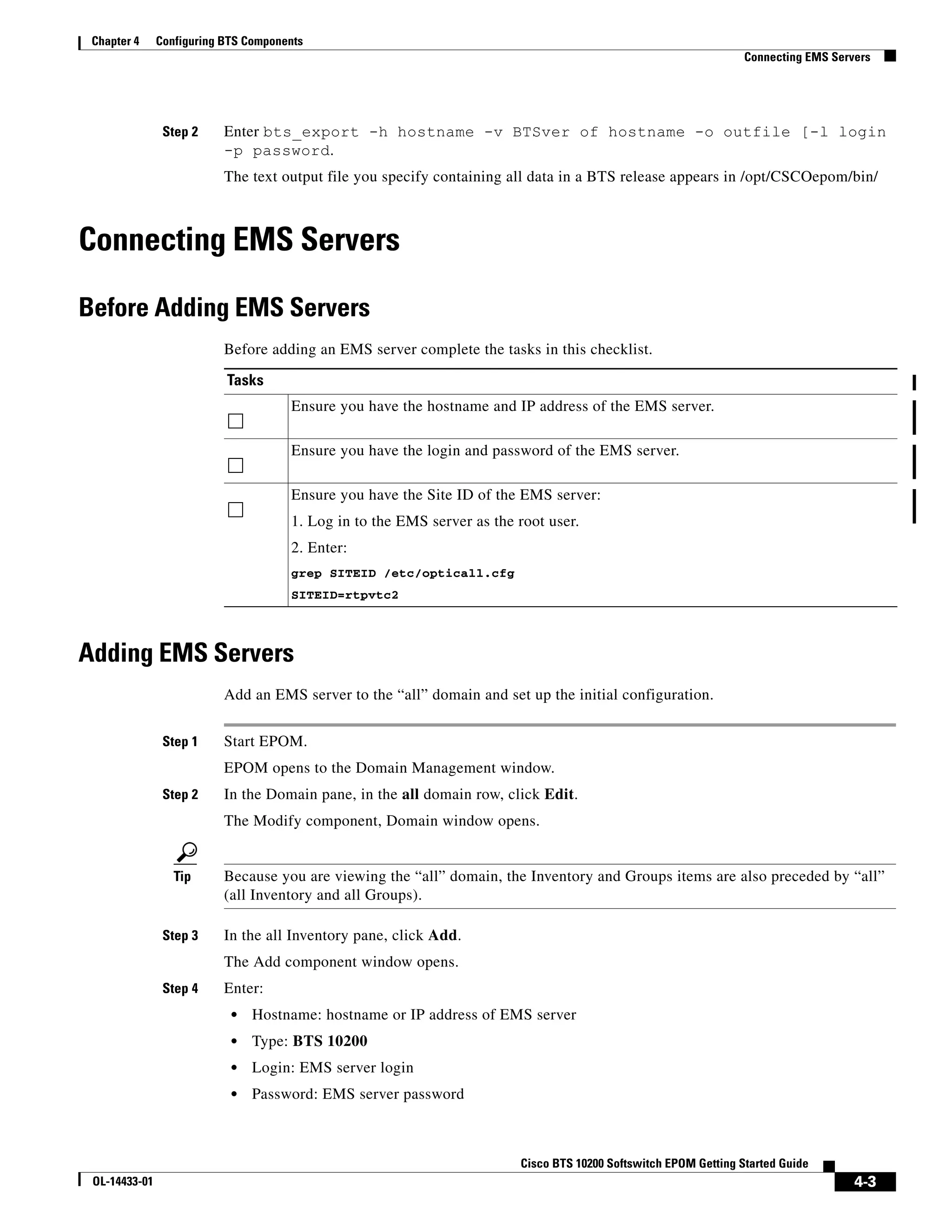 Chapter 4     Configuring BTS Components
                                                                                                                  Connecting EMS Servers




                Step 2     Enter bts_export -h hostname -v BTSver of hostname -o outfile [-l login
                           -p password.
                           The text output file you specify containing all data in a BTS release appears in /opt/CSCOepom/bin/



Connecting EMS Servers

Before Adding EMS Servers
                           Before adding an EMS server complete the tasks in this checklist.

                           Tasks
                                      Ensure you have the hostname and IP address of the EMS server.

                                      Ensure you have the login and password of the EMS server.

                                      Ensure you have the Site ID of the EMS server:
                                      1. Log in to the EMS server as the root user.
                                      2. Enter:
                                      grep SITEID /etc/opticall.cfg
                                      SITEID=rtpvtc2




Adding EMS Servers
                           Add an EMS server to the “all” domain and set up the initial configuration.


                Step 1     Start EPOM.
                           EPOM opens to the Domain Management window.
                Step 2     In the Domain pane, in the all domain row, click Edit.
                           The Modify component, Domain window opens.


                  Tip      Because you are viewing the “all” domain, the Inventory and Groups items are also preceded by “all”
                           (all Inventory and all Groups).

                Step 3     In the all Inventory pane, click Add.
                           The Add component window opens.
                Step 4     Enter:
                            •   Hostname: hostname or IP address of EMS server
                            •   Type: BTS 10200
                            •   Login: EMS server login
                            •   Password: EMS server password



                                                                         Cisco BTS 10200 Softswitch EPOM Getting Started Guide
 OL-14433-01                                                                                                                         4-3
 