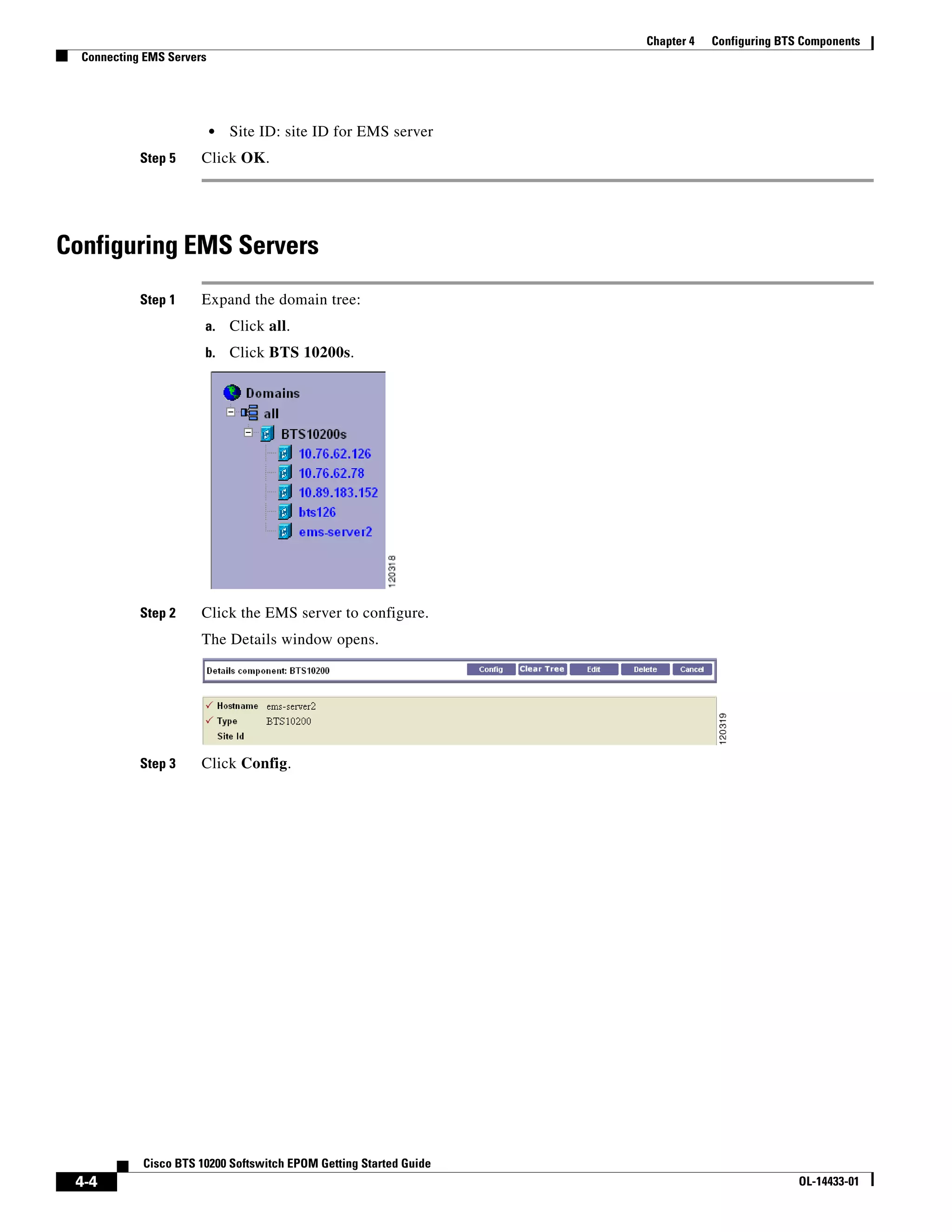 Chapter 4   Configuring BTS Components
  Connecting EMS Servers




                           •   Site ID: site ID for EMS server
            Step 5     Click OK.




Configuring EMS Servers
            Step 1     Expand the domain tree:
                       a.      Click all.
                       b.      Click BTS 10200s.




            Step 2     Click the EMS server to configure.
                       The Details window opens.




            Step 3     Click Config.




            Cisco BTS 10200 Softswitch EPOM Getting Started Guide
 4-4                                                                                           OL-14433-01
 