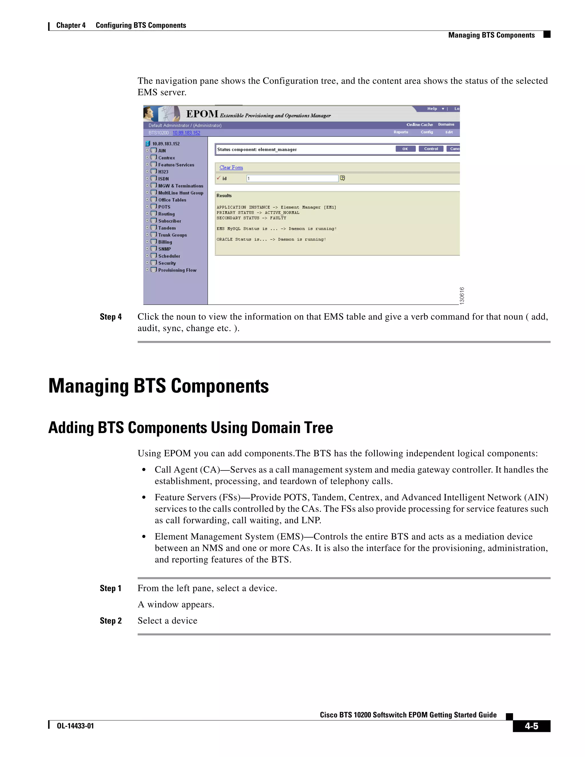 Chapter 4     Configuring BTS Components
                                                                                                                Managing BTS Components




                           The navigation pane shows the Configuration tree, and the content area shows the status of the selected
                           EMS server.




                Step 4     Click the noun to view the information on that EMS table and give a verb command for that noun ( add,
                           audit, sync, change etc. ).




Managing BTS Components

Adding BTS Components Using Domain Tree
                           Using EPOM you can add components.The BTS has the following independent logical components:
                            •   Call Agent (CA)—Serves as a call management system and media gateway controller. It handles the
                                establishment, processing, and teardown of telephony calls.
                            •   Feature Servers (FSs)—Provide POTS, Tandem, Centrex, and Advanced Intelligent Network (AIN)
                                services to the calls controlled by the CAs. The FSs also provide processing for service features such
                                as call forwarding, call waiting, and LNP.
                            •   Element Management System (EMS)—Controls the entire BTS and acts as a mediation device
                                between an NMS and one or more CAs. It is also the interface for the provisioning, administration,
                                and reporting features of the BTS.


                Step 1     From the left pane, select a device.
                           A window appears.
                Step 2     Select a device




                                                                          Cisco BTS 10200 Softswitch EPOM Getting Started Guide
 OL-14433-01                                                                                                                        4-5
 