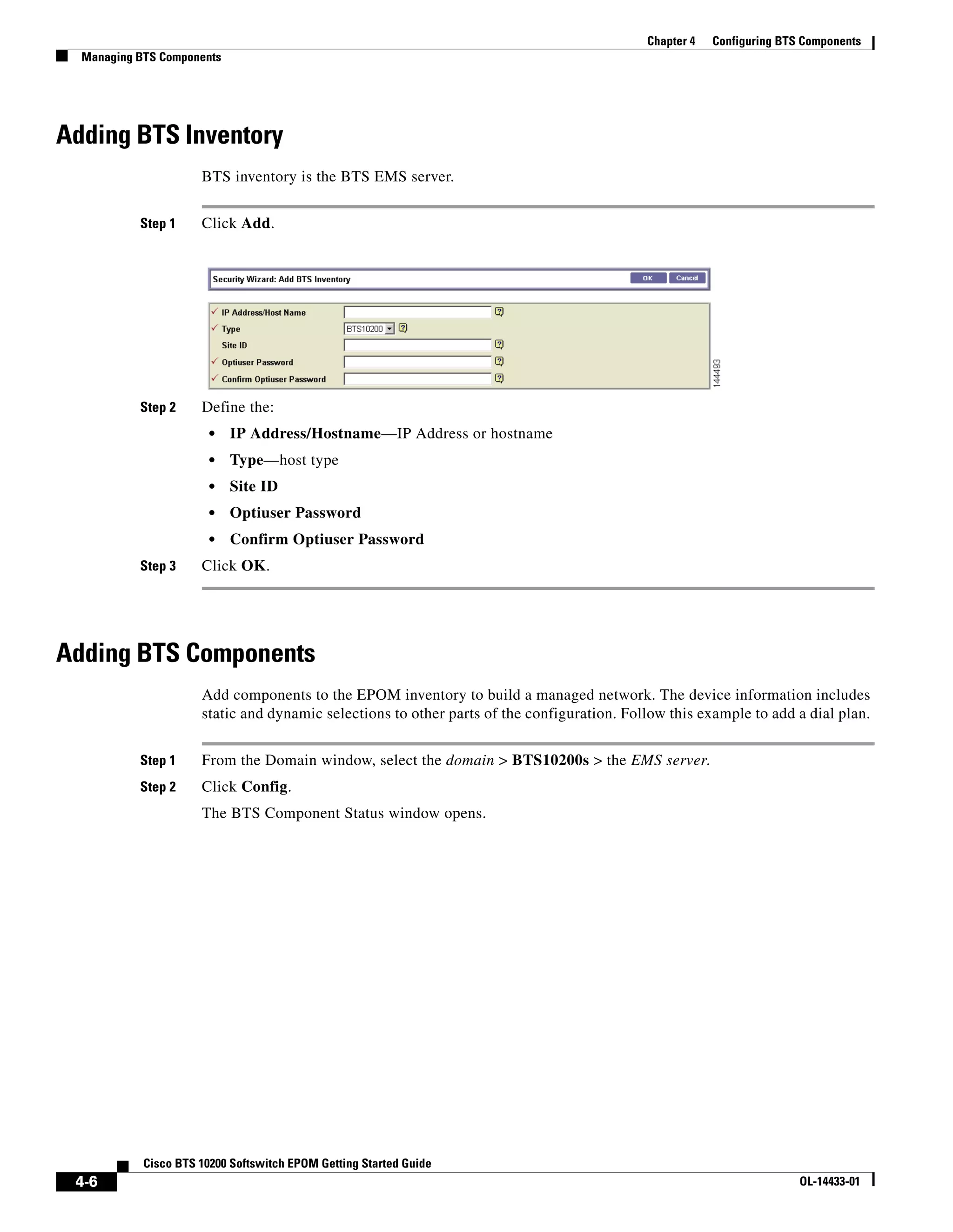 Chapter 4   Configuring BTS Components
  Managing BTS Components




Adding BTS Inventory
                      BTS inventory is the BTS EMS server.


           Step 1     Click Add.




           Step 2     Define the:
                        •   IP Address/Hostname—IP Address or hostname
                        •   Type—host type
                        •   Site ID
                        •   Optiuser Password
                        •   Confirm Optiuser Password
           Step 3     Click OK.




Adding BTS Components
                      Add components to the EPOM inventory to build a managed network. The device information includes
                      static and dynamic selections to other parts of the configuration. Follow this example to add a dial plan.


           Step 1     From the Domain window, select the domain > BTS10200s > the EMS server.
           Step 2     Click Config.
                      The BTS Component Status window opens.




            Cisco BTS 10200 Softswitch EPOM Getting Started Guide
 4-6                                                                                                                   OL-14433-01
 