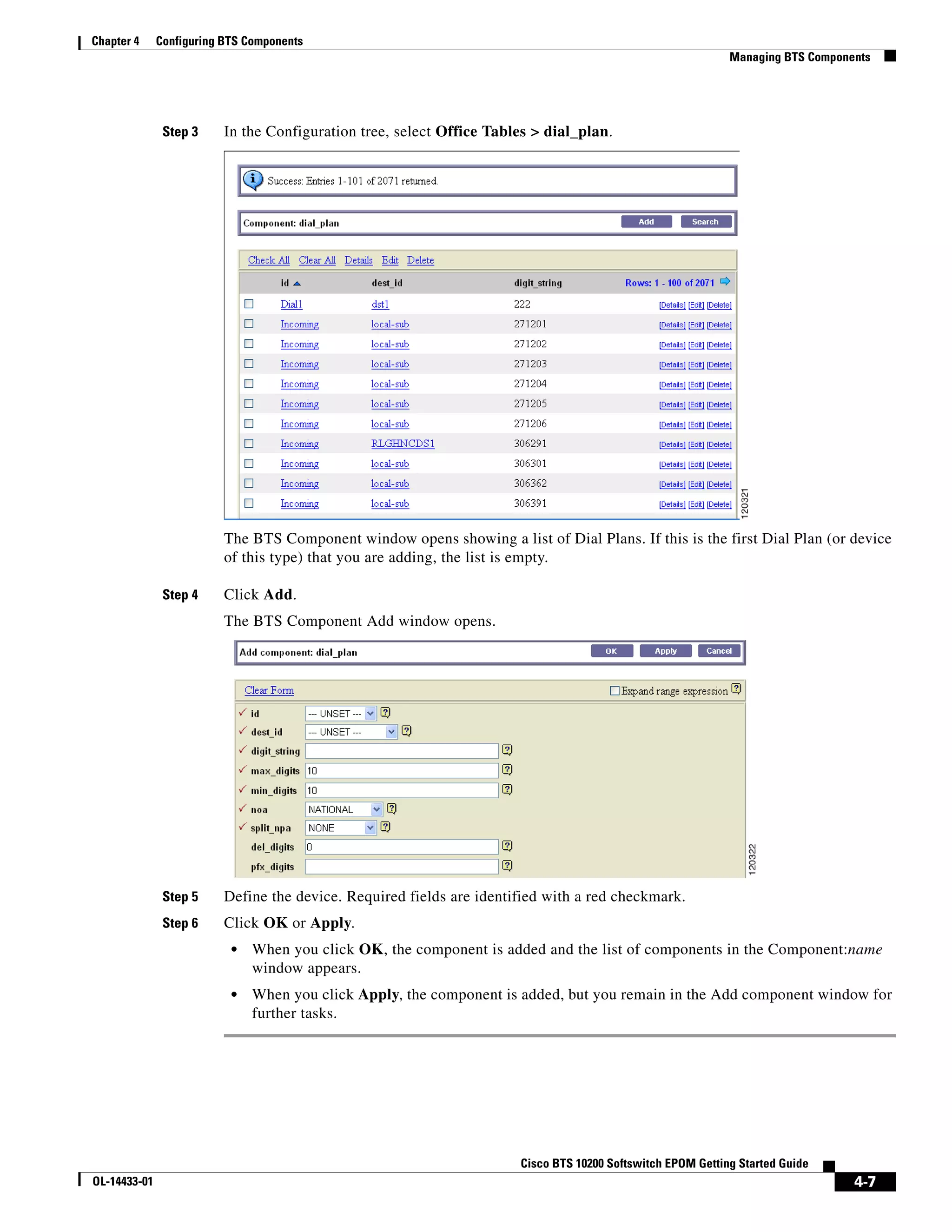 Chapter 4     Configuring BTS Components
                                                                                                             Managing BTS Components




               Step 3     In the Configuration tree, select Office Tables > dial_plan.




                          The BTS Component window opens showing a list of Dial Plans. If this is the first Dial Plan (or device
                          of this type) that you are adding, the list is empty.

               Step 4     Click Add.
                          The BTS Component Add window opens.




               Step 5     Define the device. Required fields are identified with a red checkmark.
               Step 6     Click OK or Apply.
                           •   When you click OK, the component is added and the list of components in the Component:name
                               window appears.
                           •   When you click Apply, the component is added, but you remain in the Add component window for
                               further tasks.




                                                                       Cisco BTS 10200 Softswitch EPOM Getting Started Guide
OL-14433-01                                                                                                                      4-7
 