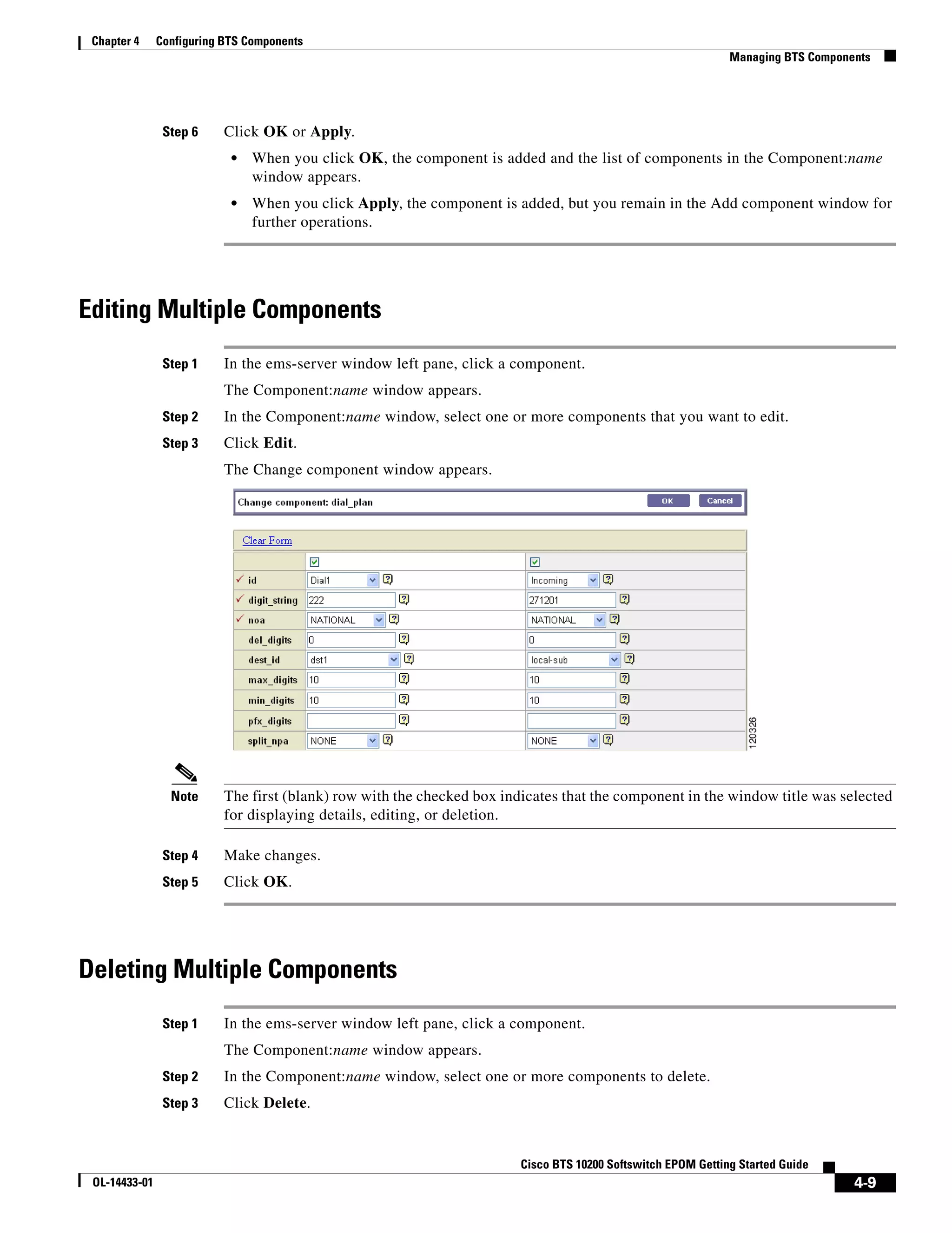 Chapter 4     Configuring BTS Components
                                                                                                               Managing BTS Components




                Step 6     Click OK or Apply.
                            •   When you click OK, the component is added and the list of components in the Component:name
                                window appears.
                            •   When you click Apply, the component is added, but you remain in the Add component window for
                                further operations.




Editing Multiple Components
                Step 1     In the ems-server window left pane, click a component.
                           The Component:name window appears.
                Step 2     In the Component:name window, select one or more components that you want to edit.
                Step 3     Click Edit.
                           The Change component window appears.




                 Note      The first (blank) row with the checked box indicates that the component in the window title was selected
                           for displaying details, editing, or deletion.

                Step 4     Make changes.
                Step 5     Click OK.




Deleting Multiple Components
                Step 1     In the ems-server window left pane, click a component.
                           The Component:name window appears.
                Step 2     In the Component:name window, select one or more components to delete.
                Step 3     Click Delete.


                                                                         Cisco BTS 10200 Softswitch EPOM Getting Started Guide
 OL-14433-01                                                                                                                       4-9
 