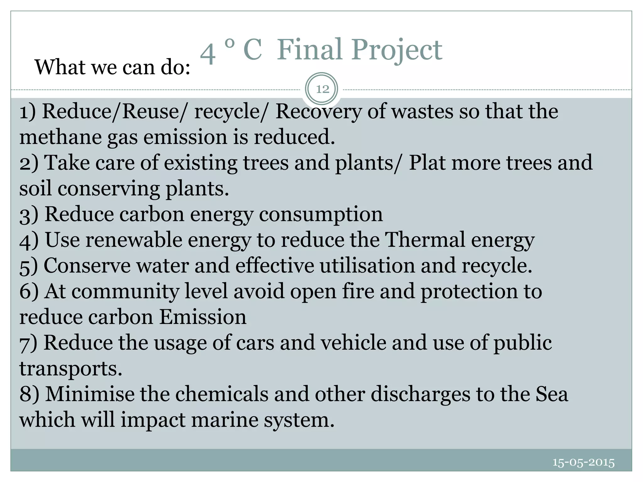 4 ° C Final Project
15-05-2015
12
What we can do:
1) Reduce/Reuse/ recycle/ Recovery of wastes so that the
methane gas emission is reduced.
2) Take care of existing trees and plants/ Plat more trees and
soil conserving plants.
3) Reduce carbon energy consumption
4) Use renewable energy to reduce the Thermal energy
5) Conserve water and effective utilisation and recycle.
6) At community level avoid open fire and protection to
reduce carbon Emission
7) Reduce the usage of cars and vehicle and use of public
transports.
8) Minimise the chemicals and other discharges to the Sea
which will impact marine system.
 