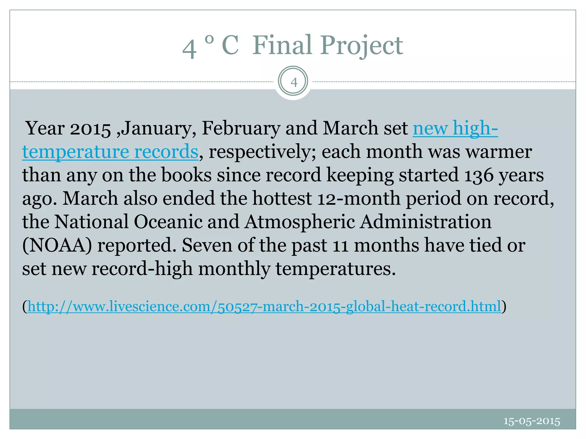4 ° C Final Project
15-05-2015
4
Year 2015 ,January, February and March set new high-
temperature records, respectively; each month was warmer
than any on the books since record keeping started 136 years
ago. March also ended the hottest 12-month period on record,
the National Oceanic and Atmospheric Administration
(NOAA) reported. Seven of the past 11 months have tied or
set new record-high monthly temperatures.
(http://www.livescience.com/50527-march-2015-global-heat-record.html)
 