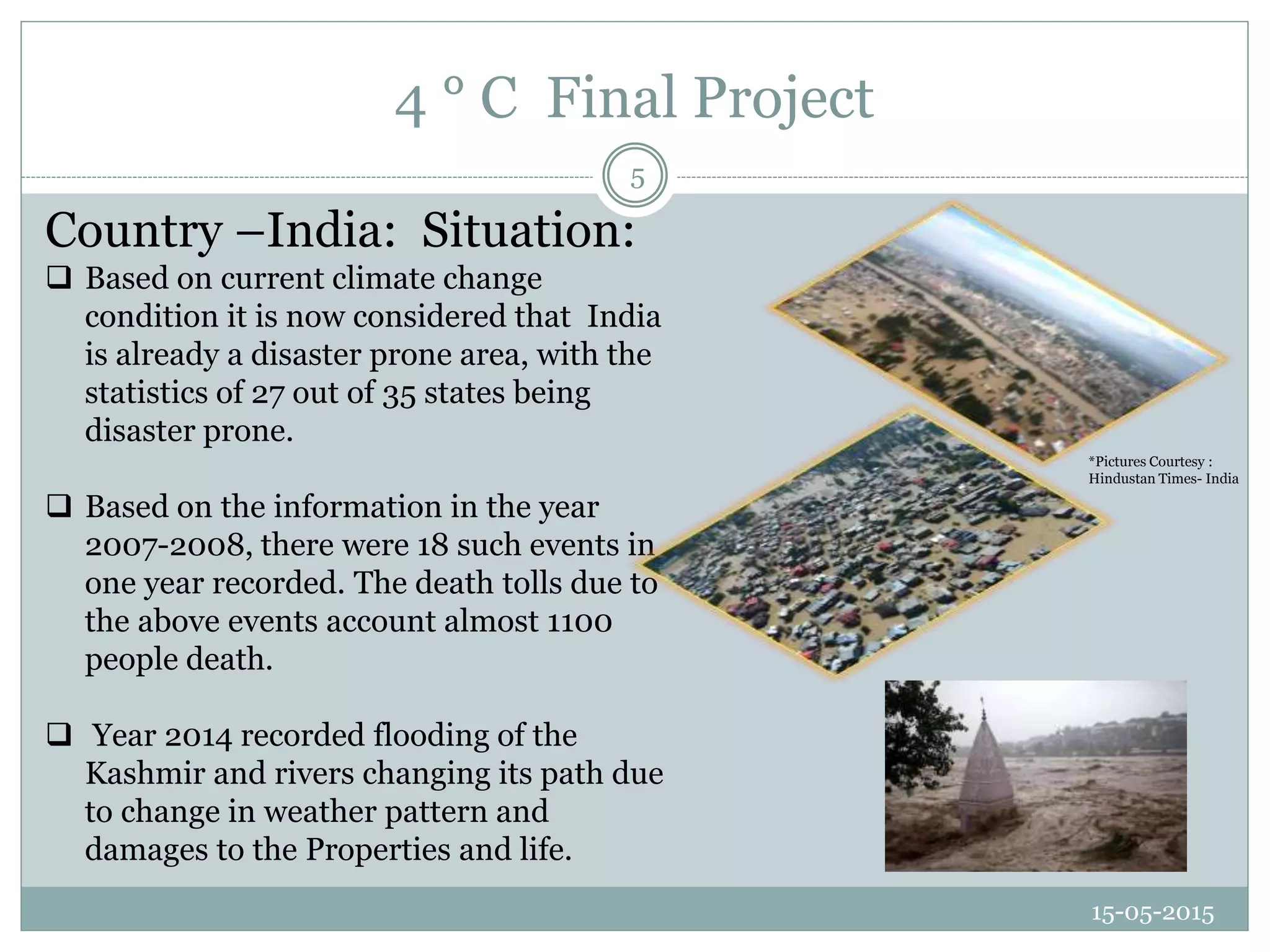 4 ° C Final Project
15-05-2015
5
Country –India: Situation:
 Based on current climate change
condition it is now considered that India
is already a disaster prone area, with the
statistics of 27 out of 35 states being
disaster prone.
 Based on the information in the year
2007-2008, there were 18 such events in
one year recorded. The death tolls due to
the above events account almost 1100
people death.
 Year 2014 recorded flooding of the
Kashmir and rivers changing its path due
to change in weather pattern and
damages to the Properties and life.
*Pictures Courtesy :
Hindustan Times- India
 