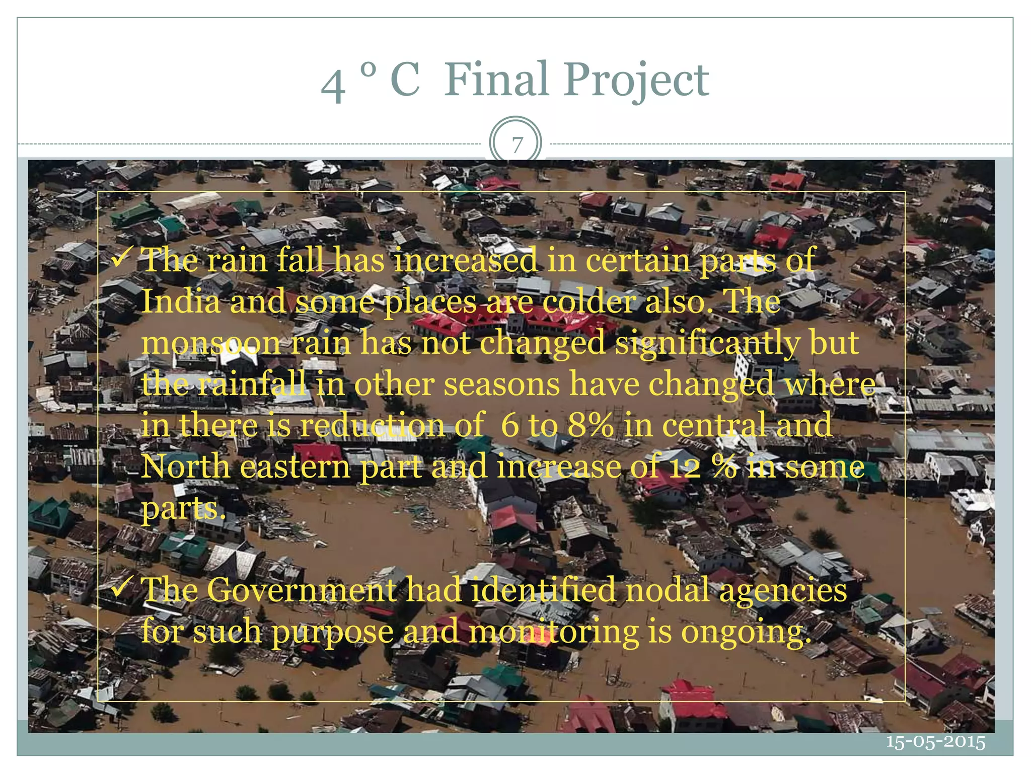 4 ° C Final Project
15-05-2015
7
 The rain fall has increased in certain parts of
India and some places are colder also. The
monsoon rain has not changed significantly but
the rainfall in other seasons have changed where
in there is reduction of 6 to 8% in central and
North eastern part and increase of 12 % in some
parts.
 The Government had identified nodal agencies
for such purpose and monitoring is ongoing.
 