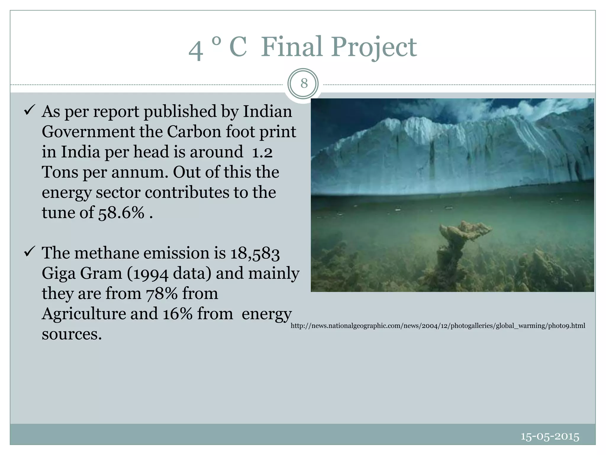 4 ° C Final Project
15-05-2015
8
 As per report published by Indian
Government the Carbon foot print
in India per head is around 1.2
Tons per annum. Out of this the
energy sector contributes to the
tune of 58.6% .
 The methane emission is 18,583
Giga Gram (1994 data) and mainly
they are from 78% from
Agriculture and 16% from energy
sources.
http://news.nationalgeographic.com/news/2004/12/photogalleries/global_warming/photo9.html
 