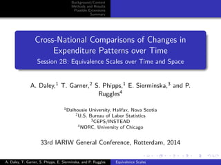Background/Context
Methods and Results
Possible Extensions
Summary
Cross-National Comparisons of Changes in
Expenditure Patterns over Time
Session 2B: Equivalence Scales over Time and Space
A. Daley,1 T. Garner,2 S. Phipps,1 E. Sierminska,3 and P.
Ruggles4
1Dalhousie University, Halifax, Nova Scotia
2U.S. Bureau of Labor Statistics
3CEPS/INSTEAD
4NORC, University of Chicago
33rd IARIW General Conference, Rotterdam, 2014
A. Daley, T. Garner, S. Phipps, E. Sierminska, and P. Ruggles Equivalence Scales
 