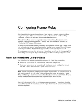 Configuring Frame Relay IV-153
FINAL DRAFT CISCO CONFIDENTIAL
Conﬁguring Frame Relay
This chapter describes the tasks for conﬁguring Frame Relay on a router or access server. For a
complete description of the commands mentioned in this chapter, refer to the “Frame Relay
Commands” chapter in the Wide-Area Networking Command Reference.
Although Frame Relay access was originally restricted to leased lines, dial-up access is now
supported. For more information, see the “Conﬁgure DDR over Frame Relay” section in the
“Conﬁguring DDR” chapter of this manual.
To install software on a new router or access server by downloading software from a central server
over an interface that supports Frame Relay, see the “Loading System Images, Microcode Images,
and Conﬁguration Files” chapter in the Conﬁguration Fundamentals Conﬁguration Guide.
To conﬁgure access between SNA devices over a Frame Relay network, see the “Conﬁguring SNA
Frame Relay Access Support” chapter in the Bridging and IBM Networking Conﬁguration Guide.
Frame Relay Hardware Conﬁgurations
One of the following hardware conﬁgurations is possible for Frame Relay connections:
• Routers and access servers can connect directly to the Frame Relay switch.
• Routers and access servers can connect directly to a channel service unit/digital service unit
(CSU/DSU), which then connects to a remote Frame Relay switch.
Note A Frame Relay network is not required to support only routers that are connected directly or
only routers connected via CSU/DSUs. Within a network, some routers can connect to a Frame
Relay switch through a direct connection and others through connections via CSU/DSUs. However,
a single router interface conﬁgured for Frame Relay can be only one or the other.
The CSU/DSU converts V.35 or RS-449 signals to the properly coded T1 transmission signal for
successful reception by the Frame Relay network. Figure 28 illustrates the connections between the
different components.
 