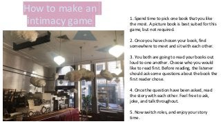 How to make an
intimacy game 1. Spend time to pick one book that you like
the most. A picture book is best suited for this
game, but not required.
2. Once you have chosen your book, find
somewhere to meet and sit with each other.
3. You both are going to read your books out
loud to one another. Choose who you would
like to read first. Before reading, the listener
should ask some questions about the book the
first reader chose.
4. Once the question have been asked, read
the story with each other. Feel free to ask,
joke, and talk throughout.
5. Now switch roles, and enjoy your story
time.
 