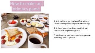 How to make an
intimacy game
1. Invite a friend over for breakfast with an
understanding of the weight of your feelings.
2. If they agree to breakfast, decide if you
want to cook together or go out.
3. While eating, ask questions that appear on
the diningware as you eat.
 