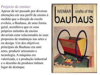 Projecto de ensino:Apesar de ter passado por diversas alterações em seu perfil de ensino à medida que a direção da escola evoluía, a Bauhaus, de uma forma geral, acreditava que os seus próprios métodos de ensino deveriam estar relacionados às suas propostas de mudanças nas artes e no design. Um dos objetivos principais da Bauhaus era unir artes, produzir artesanato e tecnologia. A máquina era valorizada, e a produção industrial e o desenho de produtos tinham lugar de destaque.