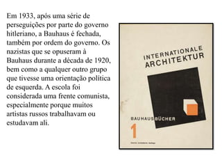Em 1933, após uma série de perseguições por parte do governo hitleriano, a Bauhaus é fechada, também por ordem do governo. Os nazistas que se opuseram à Bauhaus durante a década de 1920, bem como a qualquer outro grupo que tivesse uma orientação política de esquerda. A escola foi considerada uma frente comunista, especialmente porque muitos artistas russos trabalhavam ou estudavam ali. 