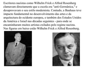 Escritores nazistas como WilhelmFrick e AlfredRosenberg clamavam directamente que a escola era "anti-Germânica," e desaprovavam o seu estilo modernista. Contudo, a Bauhaus teve impacto fundamental no desenvolvimento das artes e da arquitectura do ocidente europeu, e também dos Estados Unidos da América e Israel nas décadas seguintes - para onde se encaminharam muitos artistas exilados pelo regime nazista.Nas figuras em baixo estão WilhelmFrick e AlfredRosenberg.