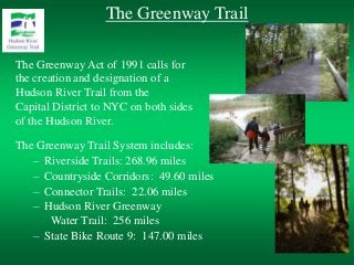 The Greenway Trail
The Greenway Act of 1991 calls for
the creation and designation of a
Hudson River Trail from the
Capital District to NYC on both sides
of the Hudson River.
The Greenway Trail System includes:
– Riverside Trails: 268.96 miles
– Countryside Corridors: 49.60 miles
– Connector Trails: 22.06 miles
– Hudson River Greenway
Water Trail: 256 miles
– State Bike Route 9: 147.00 miles
 