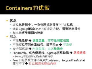  优点
 虚拟化开销小，一台物理机跑很多“小”虚拟机
 通过Cgroup增减CPU/内存非常方便，调整速度很快
 和本地环境相同的速度
 缺点
 不能热迁移  调度流量，而不是调度机器
 不能模拟不同体系结构、装不同os  不需要
 安全隔离差  内部集群，由运维操作
 ForkBomb、优先级反转、Cgroup实现缺陷  见招拆招
▪ Memcg不能控制buffer和内核内存
 Proc下的多数文件不认识Container ，top/sar/free/iostat
都用不了 自己按需求修改内核
 