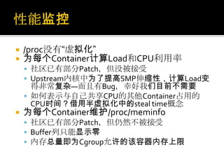  /proc没有“虚拟化”
 为每个Container计算Load和CPU利用率
 社区已有部分Patch，但没被接受
 Upstream内核中为了提高SMP伸缩性，计算Load变
得非常复杂—而且有Bug，幸好我们目前不需要
 如何表示与自己共享CPU的其他Container占用的
CPU时间？借用半虚拟化中的steal time概念
 为每个Container维护/proc/meminfo
 社区已有部分Patch，但仍然不被接受
 Buffer列只能显示零
 内存总量即为Cgroup允许的该容器内存上限
 